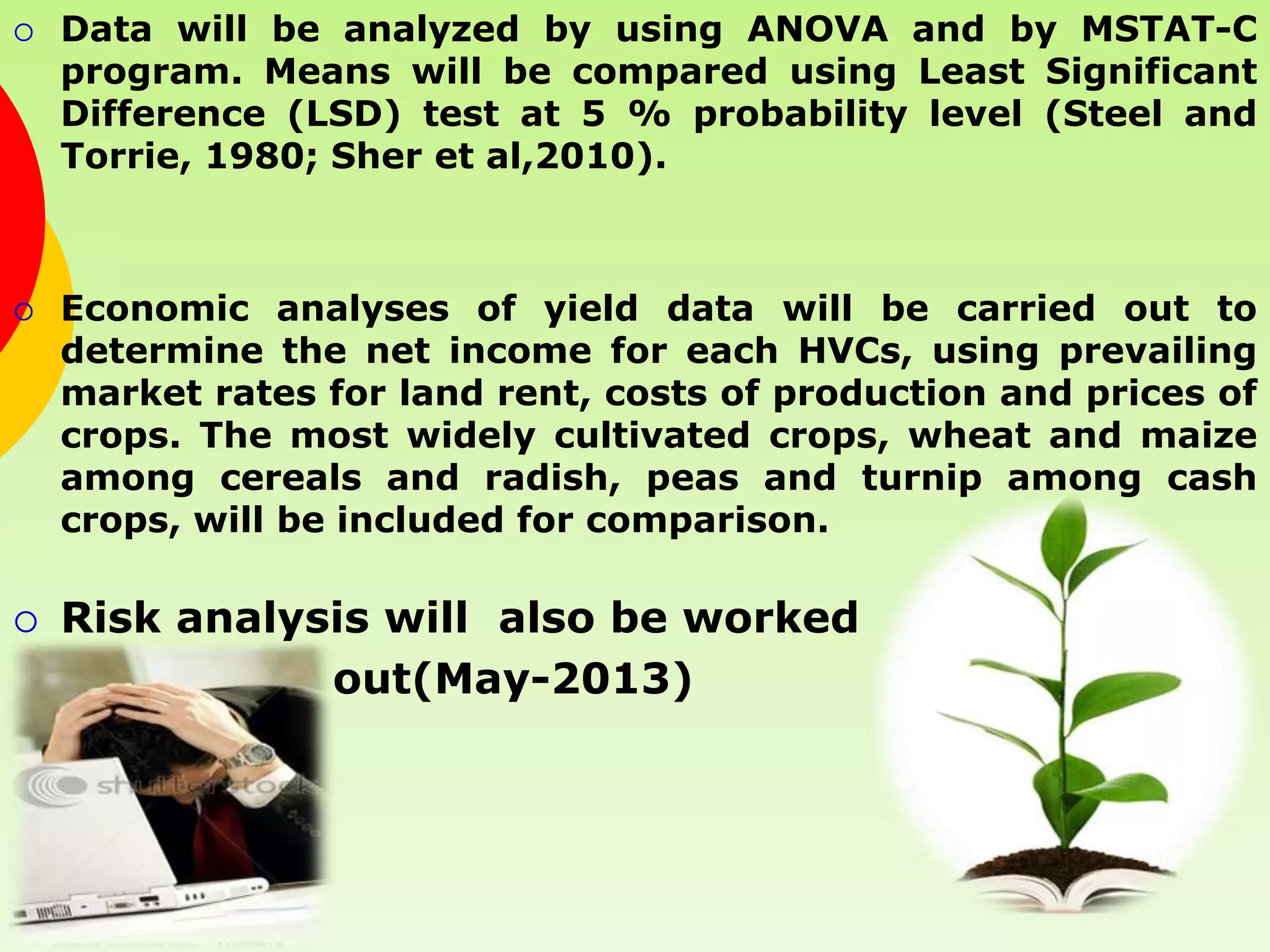    Data will be analyzed by using ANOVA and by MSTAT-C
    program. Means will be compared using Least Significant
    Difference (LSD) test at 5 % probability level (Steel and
    Torrie, 1980; Sher et al,2010).



   Economic analyses of yield data will be carried out to
    determine the net income for each HVCs, using prevailing
    market rates for land rent, costs of production and prices of
    crops. The most widely cultivated crops, wheat and maize
    among cereals and radish, peas and turnip among cash
    crops, will be included for comparison.

   Risk analysis will also be worked
               out(May-2013)
 