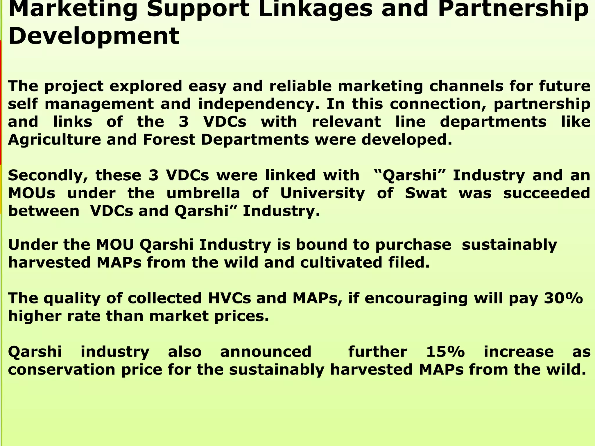 Marketing Support Linkages and Partnership
Development

The project explored easy and reliable marketing channels for future
self management and independency. In this connection, partnership
and links of the 3 VDCs with relevant line departments like
Agriculture and Forest Departments were developed.

Secondly, these 3 VDCs were linked with “Qarshi” Industry and an
MOUs under the umbrella of University of Swat was succeeded
between VDCs and Qarshi” Industry.

Under the MOU Qarshi Industry is bound to purchase sustainably
harvested MAPs from the wild and cultivated filed.

The quality of collected HVCs and MAPs, if encouraging will pay 30%
higher rate than market prices.

Qarshi industry also announced           further 15% increase as
conservation price for the sustainably harvested MAPs from the wild.
 