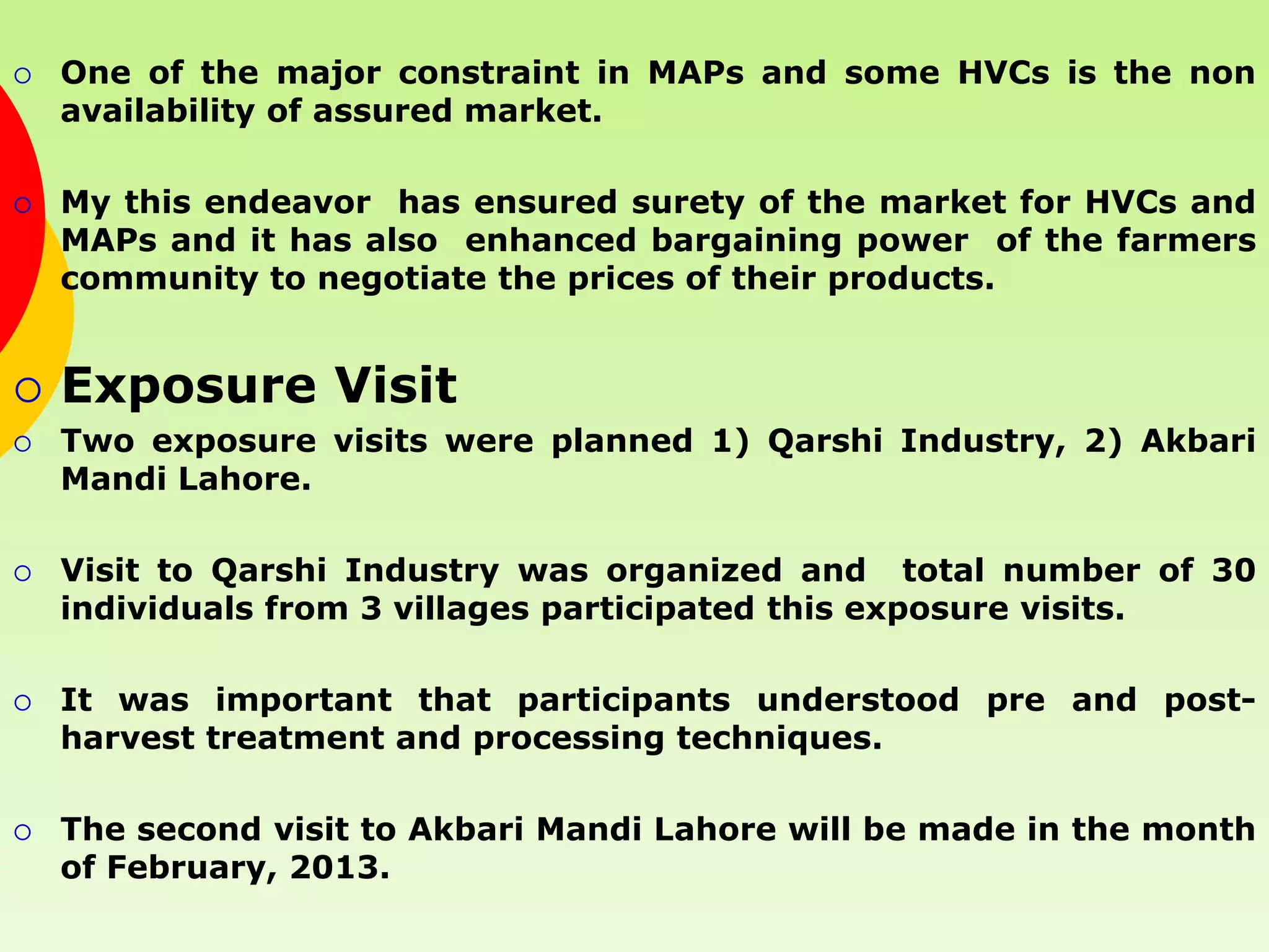    One of the major constraint in MAPs and some HVCs is the non
    availability of assured market.

   My this endeavor has ensured surety of the market for HVCs and
    MAPs and it has also enhanced bargaining power of the farmers
    community to negotiate the prices of their products.


   Exposure Visit
   Two exposure visits were planned 1) Qarshi Industry, 2) Akbari
    Mandi Lahore.

   Visit to Qarshi Industry was organized and total number of 30
    individuals from 3 villages participated this exposure visits.

   It was important that participants understood pre and post-
    harvest treatment and processing techniques.

   The second visit to Akbari Mandi Lahore will be made in the month
    of February, 2013.
 