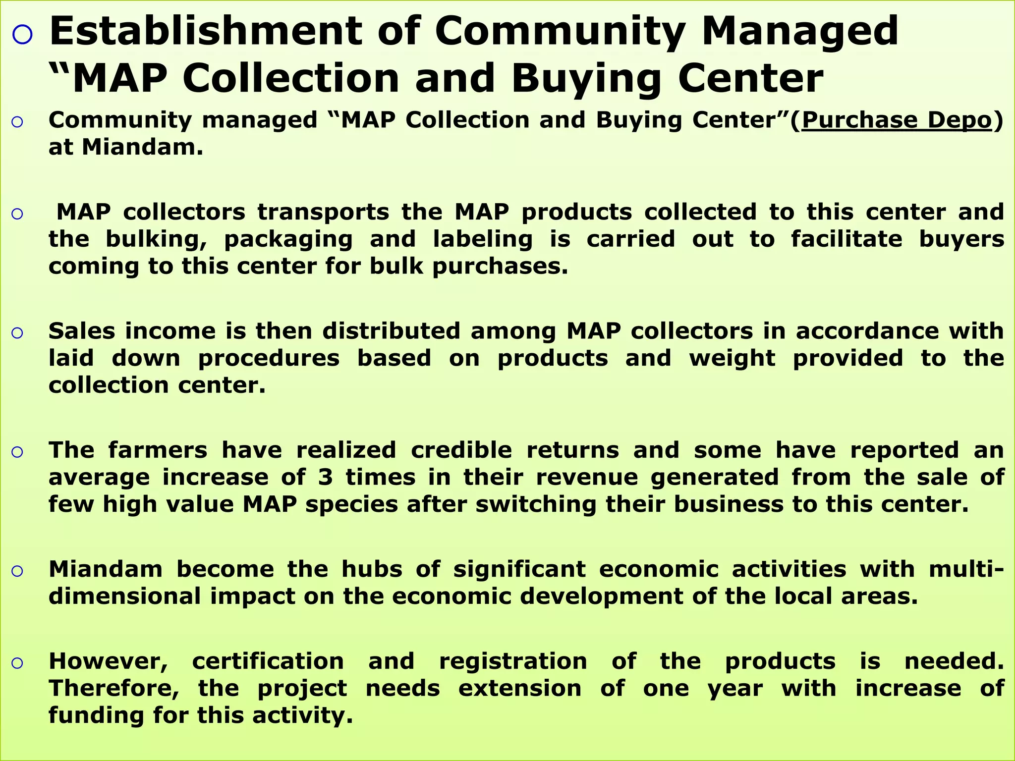    Establishment of Community Managed
    “MAP Collection and Buying Center
   Community managed “MAP Collection and Buying Center”(Purchase Depo)
    at Miandam.

    MAP collectors transports the MAP products collected to this center and
    the bulking, packaging and labeling is carried out to facilitate buyers
    coming to this center for bulk purchases.

   Sales income is then distributed among MAP collectors in accordance with
    laid down procedures based on products and weight provided to the
    collection center.

   The farmers have realized credible returns and some have reported an
    average increase of 3 times in their revenue generated from the sale of
    few high value MAP species after switching their business to this center.

   Miandam become the hubs of significant economic activities with multi-
    dimensional impact on the economic development of the local areas.

   However, certification and registration of the products is needed.
    Therefore, the project needs extension of one year with increase of
    funding for this activity.
 