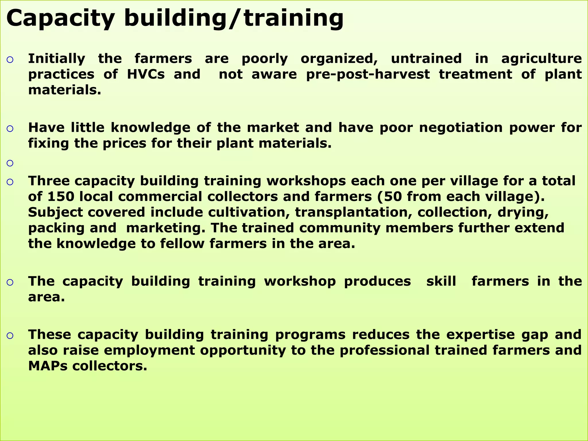 Capacity building/training
   Initially the farmers are poorly organized, untrained in agriculture
    practices of HVCs and not aware pre-post-harvest treatment of plant
    materials.

   Have little knowledge of the market and have poor negotiation power for
    fixing the prices for their plant materials.


   Three capacity building training workshops each one per village for a total
    of 150 local commercial collectors and farmers (50 from each village).
    Subject covered include cultivation, transplantation, collection, drying,
    packing and marketing. The trained community members further extend
    the knowledge to fellow farmers in the area.

   The capacity building training workshop produces      skill   farmers in the
    area.

   These capacity building training programs reduces the expertise gap and
    also raise employment opportunity to the professional trained farmers and
    MAPs collectors.
 
