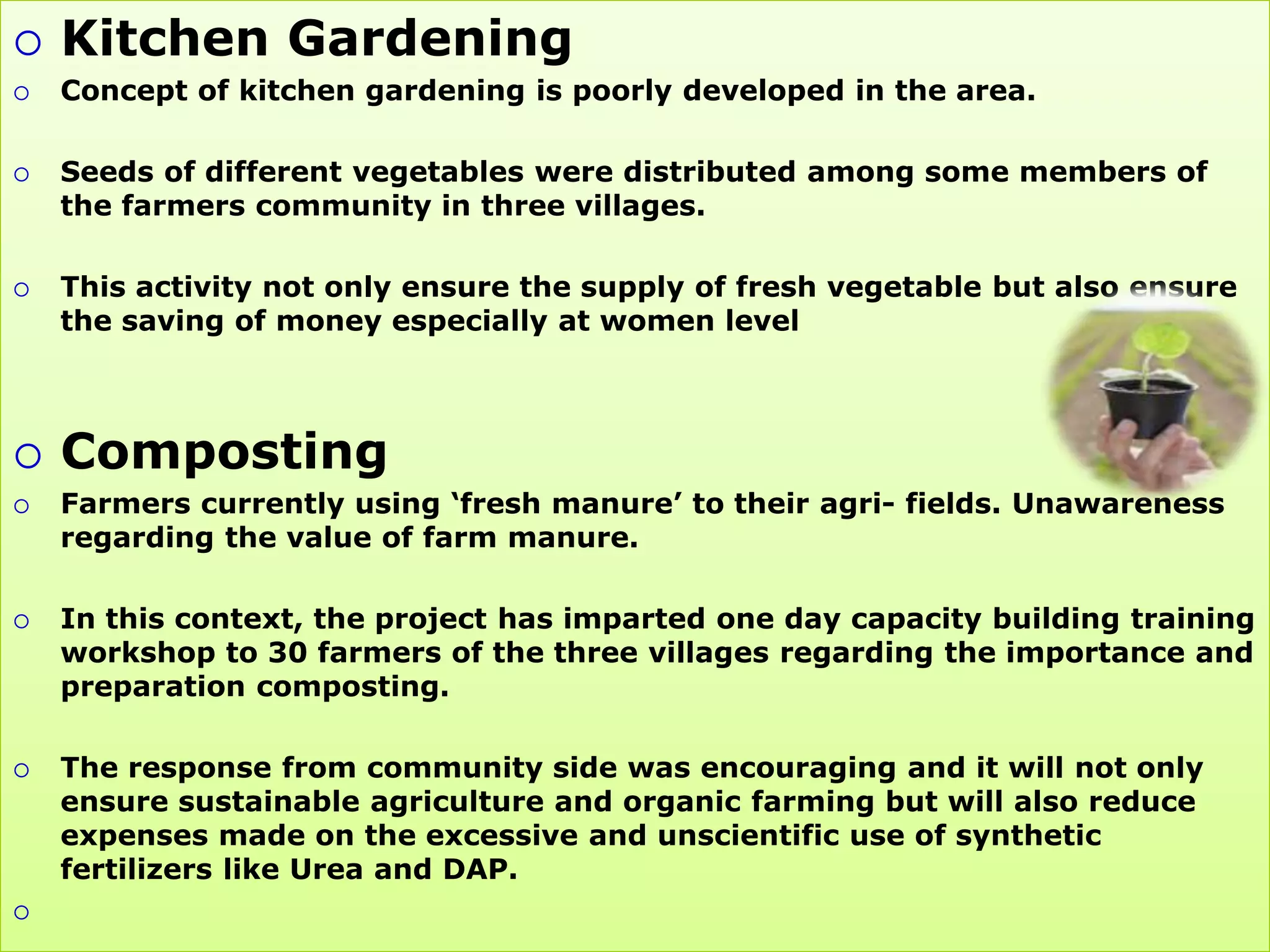    Kitchen Gardening
   Concept of kitchen gardening is poorly developed in the area.

   Seeds of different vegetables were distributed among some members of
    the farmers community in three villages.

   This activity not only ensure the supply of fresh vegetable but also ensure
    the saving of money especially at women level



   Composting
   Farmers currently using „fresh manure‟ to their agri- fields. Unawareness
    regarding the value of farm manure.

   In this context, the project has imparted one day capacity building training
    workshop to 30 farmers of the three villages regarding the importance and
    preparation composting.

   The response from community side was encouraging and it will not only
    ensure sustainable agriculture and organic farming but will also reduce
    expenses made on the excessive and unscientific use of synthetic
    fertilizers like Urea and DAP.

 