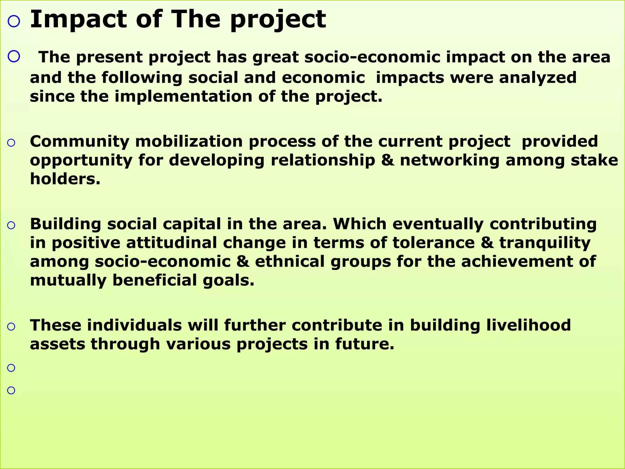    Impact of The project
 The present project has great socio-economic impact on the area
    and the following social and economic impacts were analyzed
    since the implementation of the project.

   Community mobilization process of the current project provided
    opportunity for developing relationship & networking among stake
    holders.

   Building social capital in the area. Which eventually contributing
    in positive attitudinal change in terms of tolerance & tranquility
    among socio-economic & ethnical groups for the achievement of
    mutually beneficial goals.

   These individuals will further contribute in building livelihood
    assets through various projects in future.



 