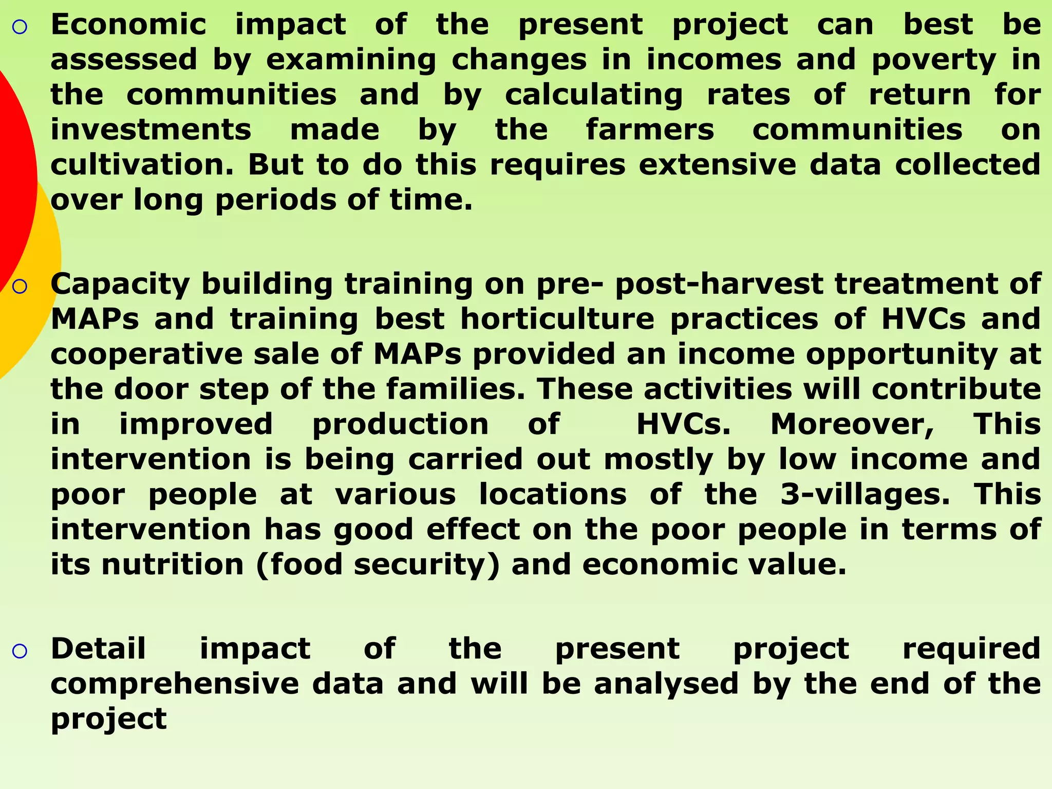    Economic impact of the present project can best be
    assessed by examining changes in incomes and poverty in
    the communities and by calculating rates of return for
    investments made by the farmers communities on
    cultivation. But to do this requires extensive data collected
    over long periods of time.

   Capacity building training on pre- post-harvest treatment of
    MAPs and training best horticulture practices of HVCs and
    cooperative sale of MAPs provided an income opportunity at
    the door step of the families. These activities will contribute
    in improved production of            HVCs. Moreover, This
    intervention is being carried out mostly by low income and
    poor people at various locations of the 3-villages. This
    intervention has good effect on the poor people in terms of
    its nutrition (food security) and economic value.

   Detail  impact   of   the    present   project   required
    comprehensive data and will be analysed by the end of the
    project
 