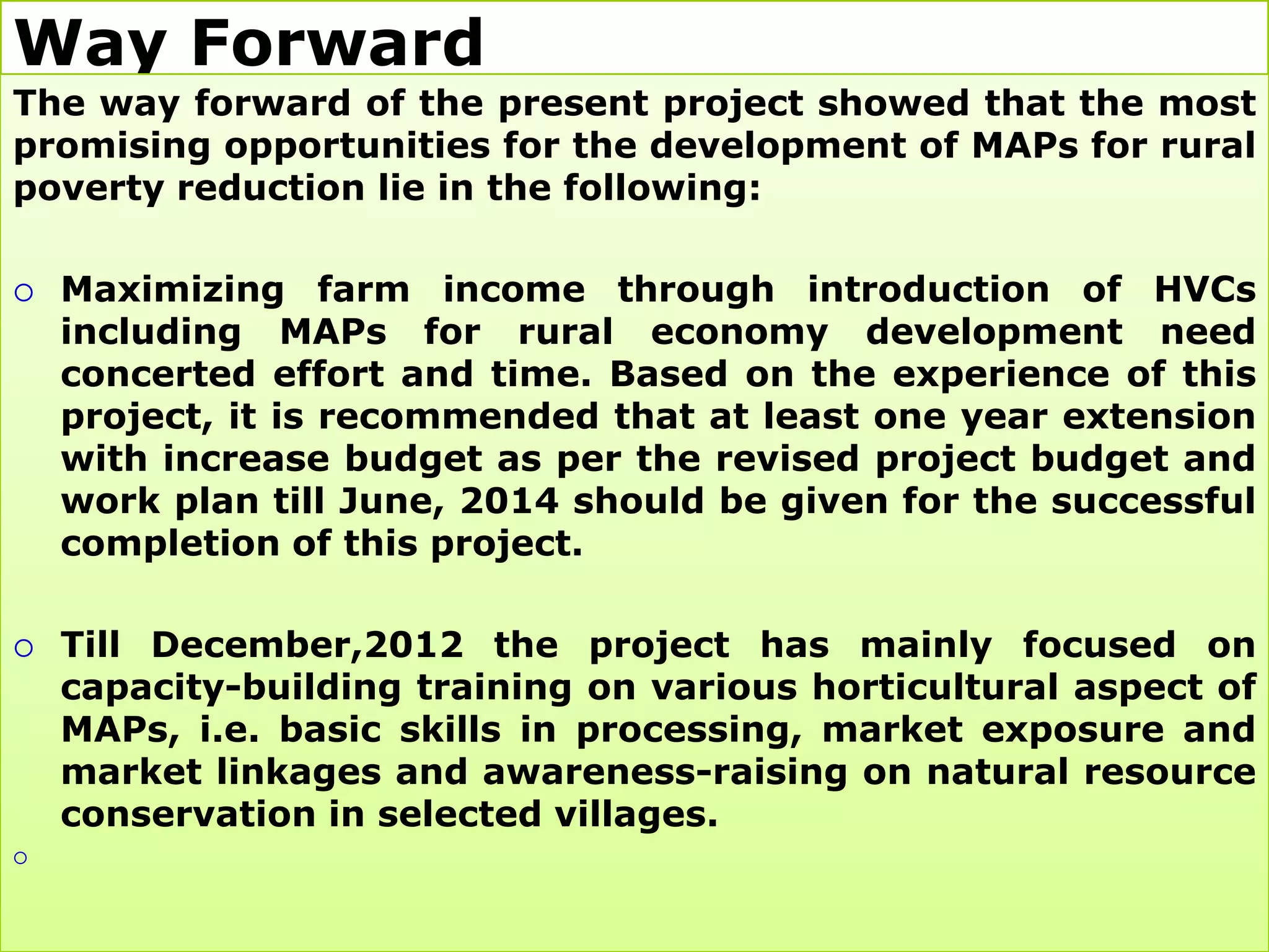 Way Forward
The way forward of the present project showed that the most
promising opportunities for the development of MAPs for rural
poverty reduction lie in the following:

   Maximizing farm income through introduction of HVCs
    including MAPs for rural economy development need
    concerted effort and time. Based on the experience of this
    project, it is recommended that at least one year extension
    with increase budget as per the revised project budget and
    work plan till June, 2014 should be given for the successful
    completion of this project.

   Till December,2012 the project has mainly focused on
    capacity-building training on various horticultural aspect of
    MAPs, i.e. basic skills in processing, market exposure and
    market linkages and awareness-raising on natural resource
    conservation in selected villages.

 