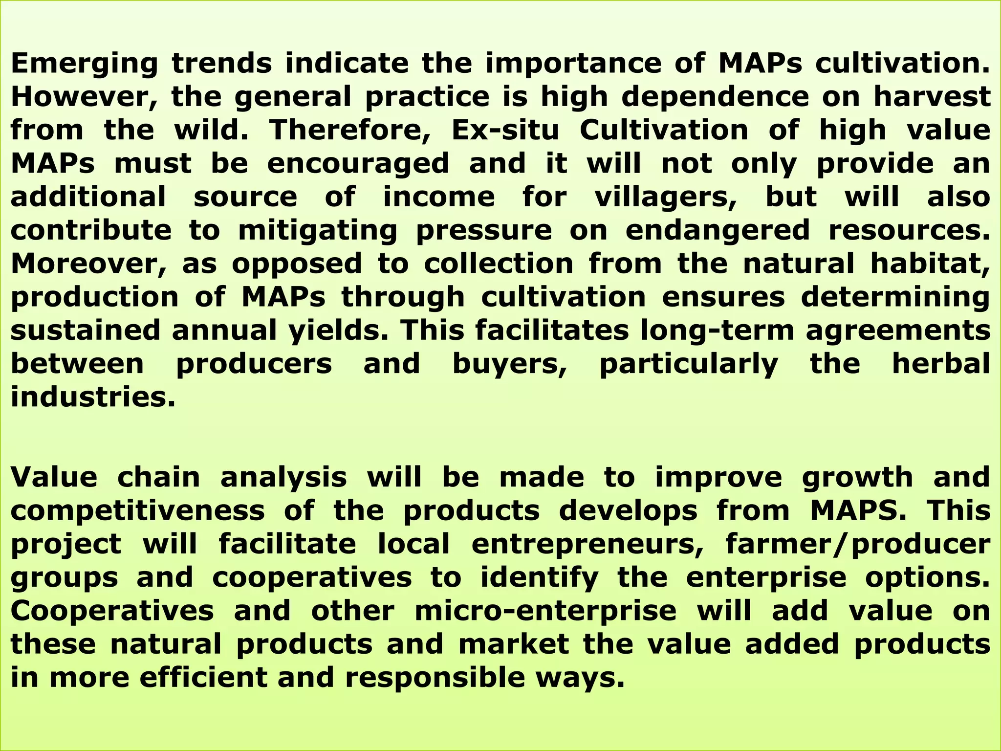 Emerging trends indicate the importance of MAPs cultivation.
However, the general practice is high dependence on harvest
from the wild. Therefore, Ex-situ Cultivation of high value
MAPs must be encouraged and it will not only provide an
additional source of income for villagers, but will also
contribute to mitigating pressure on endangered resources.
Moreover, as opposed to collection from the natural habitat,
production of MAPs through cultivation ensures determining
sustained annual yields. This facilitates long-term agreements
between producers and buyers, particularly the herbal
industries.

Value chain analysis will be made to improve growth and
competitiveness of the products develops from MAPS. This
project will facilitate local entrepreneurs, farmer/producer
groups and cooperatives to identify the enterprise options.
Cooperatives and other micro-enterprise will add value on
these natural products and market the value added products
in more efficient and responsible ways.
 
