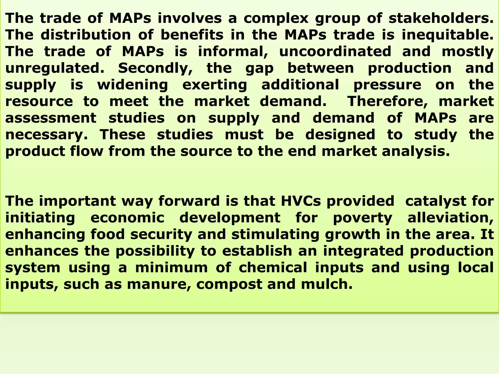 The trade of MAPs involves a complex group of stakeholders.
The distribution of benefits in the MAPs trade is inequitable.
The trade of MAPs is informal, uncoordinated and mostly
unregulated. Secondly, the gap between production and
supply is widening exerting additional pressure on the
resource to meet the market demand. Therefore, market
assessment studies on supply and demand of MAPs are
necessary. These studies must be designed to study the
product flow from the source to the end market analysis.


The important way forward is that HVCs provided catalyst for
initiating economic development for poverty alleviation,
enhancing food security and stimulating growth in the area. It
enhances the possibility to establish an integrated production
system using a minimum of chemical inputs and using local
inputs, such as manure, compost and mulch.
 