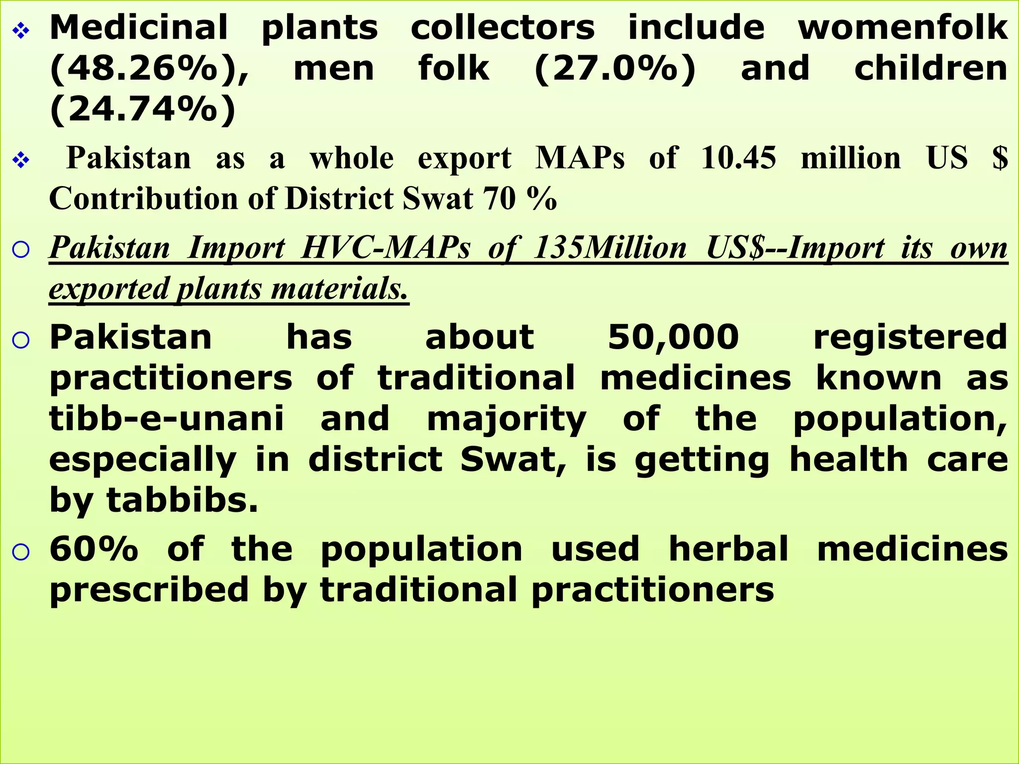    Medicinal plants collectors include womenfolk
    (48.26%), men folk (27.0%) and children
    (24.74%)
    Pakistan as a whole export MAPs of 10.45 million US $
    Contribution of District Swat 70 %
   Pakistan Import HVC-MAPs of 135Million US$--Import its own
    exported plants materials.
   Pakistan         has       about   50,000    registered
    practitioners of traditional medicines known as
    tibb-e-unani and majority of the population,
    especially in district Swat, is getting health care
    by tabbibs.
   60% of the population used herbal medicines
    prescribed by traditional practitioners
 