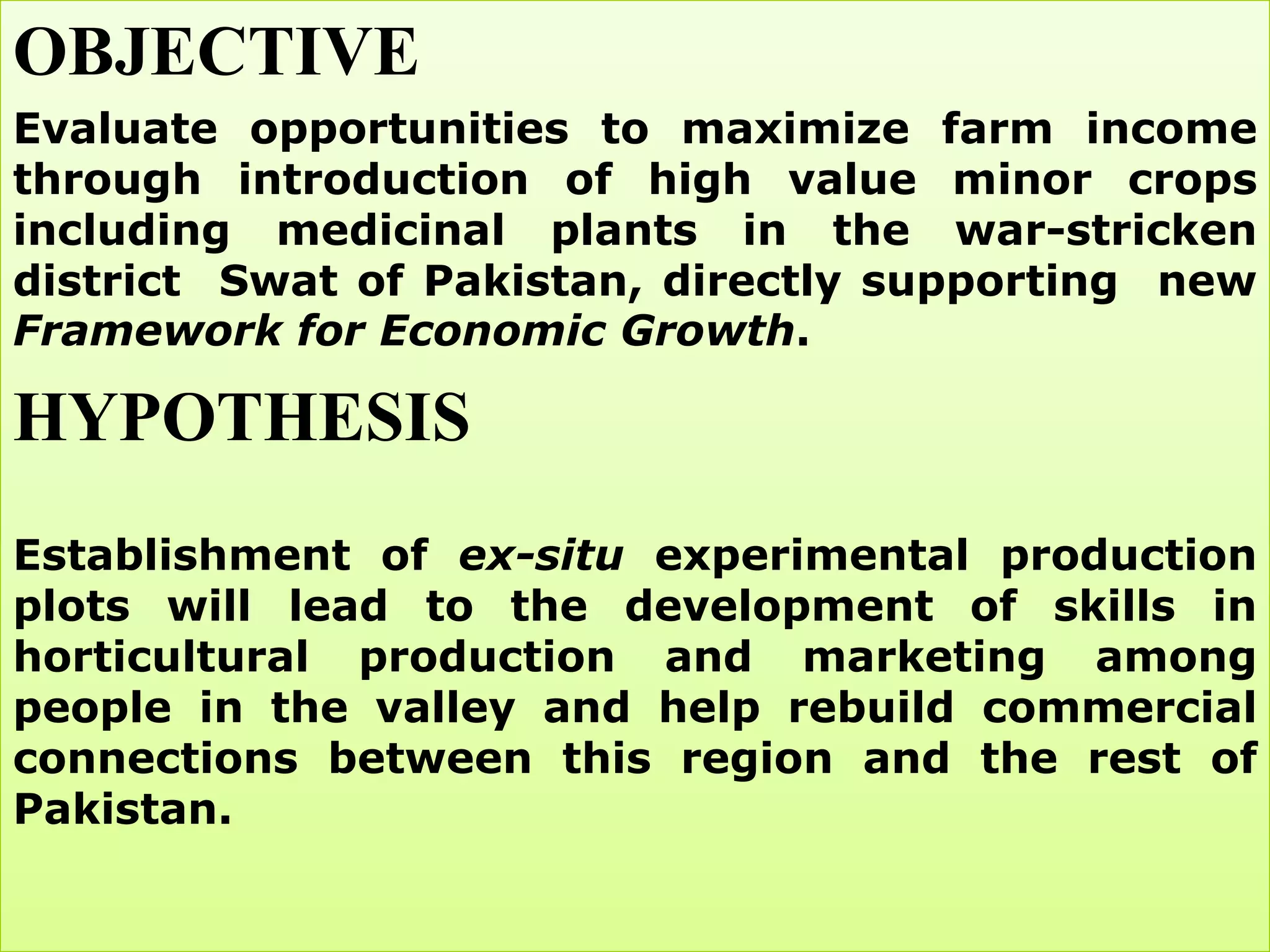 OBJECTIVE
Evaluate opportunities to maximize farm income
through introduction of high value minor crops
including medicinal plants in the war-stricken
district Swat of Pakistan, directly supporting new
Framework for Economic Growth.

HYPOTHESIS
Establishment of ex-situ experimental production
plots will lead to the development of skills in
horticultural production and marketing among
people in the valley and help rebuild commercial
connections between this region and the rest of
Pakistan.
 