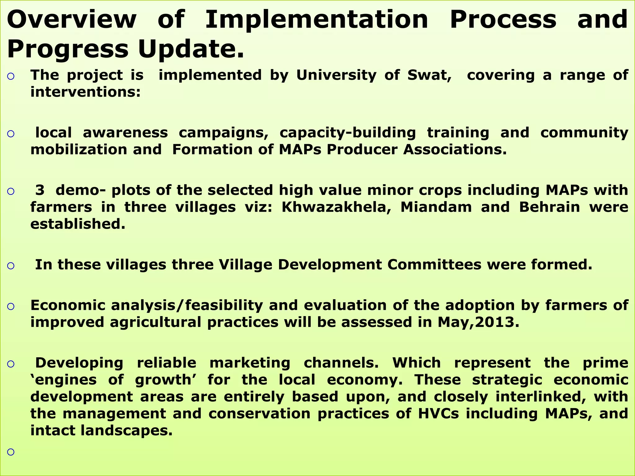 Overview of Implementation Process and
Progress Update.
   The project is   implemented by University of Swat,   covering a range of
    interventions:

   local awareness campaigns, capacity-building training and community
    mobilization and Formation of MAPs Producer Associations.

    3 demo- plots of the selected high value minor crops including MAPs with
    farmers in three villages viz: Khwazakhela, Miandam and Behrain were
    established.

   In these villages three Village Development Committees were formed.

   Economic analysis/feasibility and evaluation of the adoption by farmers of
    improved agricultural practices will be assessed in May,2013.

    Developing reliable marketing channels. Which represent the prime
    „engines of growth‟ for the local economy. These strategic economic
    development areas are entirely based upon, and closely interlinked, with
    the management and conservation practices of HVCs including MAPs, and
    intact landscapes.

 