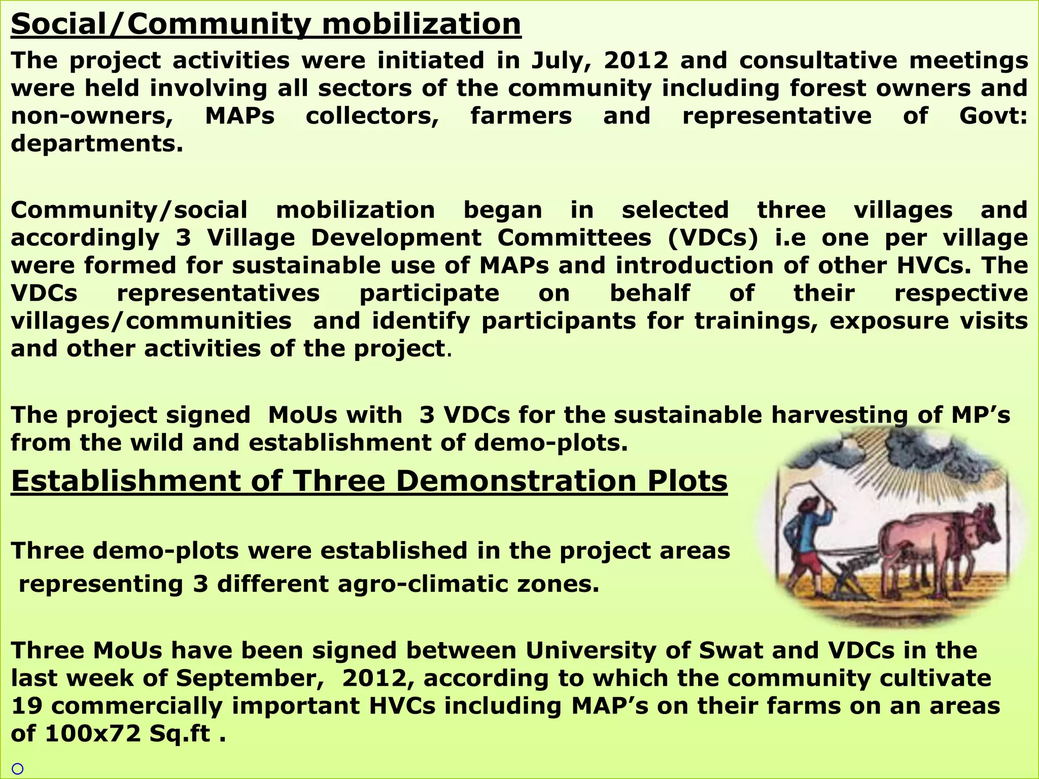 Social/Community mobilization
The project activities were initiated in July, 2012 and consultative meetings
were held involving all sectors of the community including forest owners and
non-owners, MAPs collectors, farmers and representative of Govt:
departments.

Community/social mobilization began in selected three villages and
accordingly 3 Village Development Committees (VDCs) i.e one per village
were formed for sustainable use of MAPs and introduction of other HVCs. The
VDCs    representatives     participate on  behalf    of   their  respective
villages/communities and identify participants for trainings, exposure visits
and other activities of the project.

The project signed MoUs with 3 VDCs for the sustainable harvesting of MP‟s
from the wild and establishment of demo-plots.
Establishment of Three Demonstration Plots

Three demo-plots were established in the project areas
representing 3 different agro-climatic zones.

Three MoUs have been signed between University of Swat and VDCs in the
last week of September, 2012, according to which the community cultivate
19 commercially important HVCs including MAP‟s on their farms on an areas
of 100x72 Sq.ft .

 