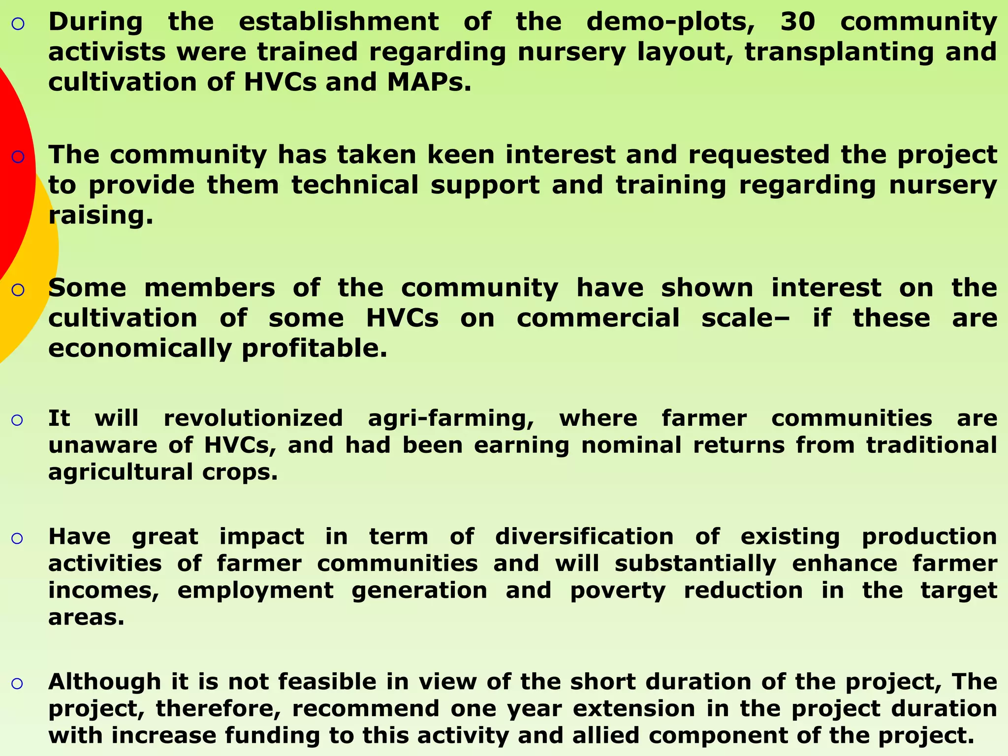   During the establishment of the demo-plots, 30 community
    activists were trained regarding nursery layout, transplanting and
    cultivation of HVCs and MAPs.

   The community has taken keen interest and requested the project
    to provide them technical support and training regarding nursery
    raising.

   Some members of the community have shown interest on the
    cultivation of some HVCs on commercial scale– if these are
    economically profitable.

   It will revolutionized agri-farming, where farmer communities are
    unaware of HVCs, and had been earning nominal returns from traditional
    agricultural crops.

   Have great impact in term of diversification of existing production
    activities of farmer communities and will substantially enhance farmer
    incomes, employment generation and poverty reduction in the target
    areas.

   Although it is not feasible in view of the short duration of the project, The
    project, therefore, recommend one year extension in the project duration
    with increase funding to this activity and allied component of the project.
 