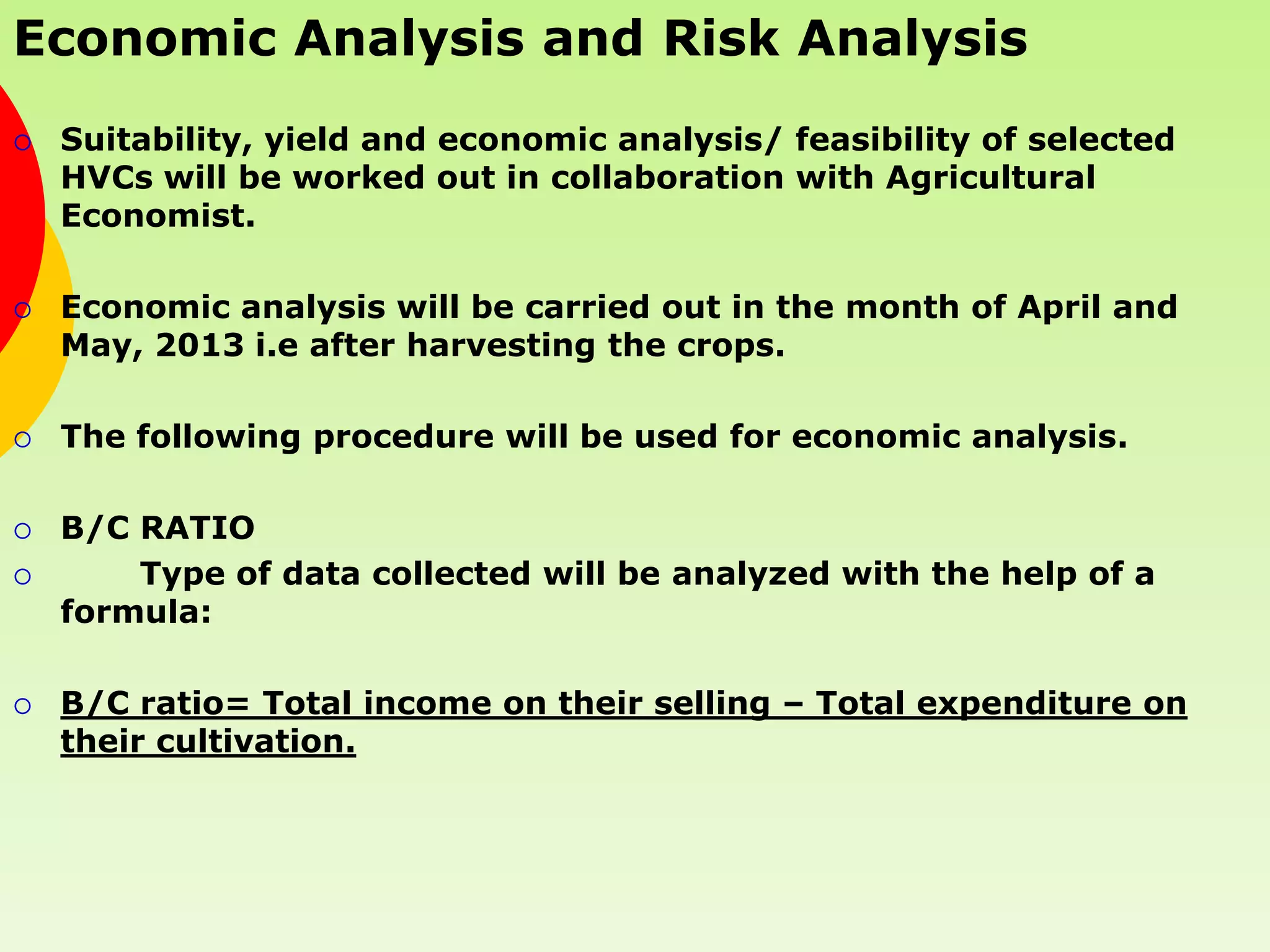 Economic Analysis and Risk Analysis
   Suitability, yield and economic analysis/ feasibility of selected
    HVCs will be worked out in collaboration with Agricultural
    Economist.

   Economic analysis will be carried out in the month of April and
    May, 2013 i.e after harvesting the crops.

   The following procedure will be used for economic analysis.

   B/C RATIO
       Type of data collected will be analyzed with the help of a
    formula:

   B/C ratio= Total income on their selling – Total expenditure on
    their cultivation.
 