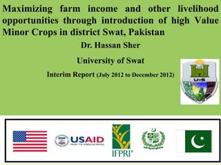 Maximizing farm income and other livelihood
opportunities through introduction of high Value
Minor Crops in district Swat, Pakistan
                    Dr. Hassan Sher
                   University of Swat
         Interim Report (July 2012 to December 2012)
 