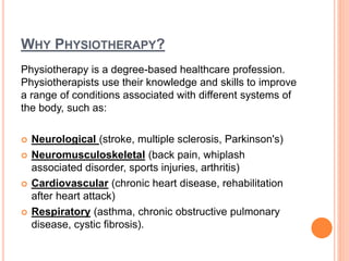 WHY PHYSIOTHERAPY?
Physiotherapy is a degree-based healthcare profession.
Physiotherapists use their knowledge and skills to improve
a range of conditions associated with different systems of
the body, such as:
 Neurological (stroke, multiple sclerosis, Parkinson's)
 Neuromusculoskeletal (back pain, whiplash
associated disorder, sports injuries, arthritis)
 Cardiovascular (chronic heart disease, rehabilitation
after heart attack)
 Respiratory (asthma, chronic obstructive pulmonary
disease, cystic fibrosis).
 
