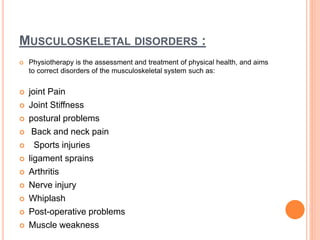 MUSCULOSKELETAL DISORDERS :
 Physiotherapy is the assessment and treatment of physical health, and aims
to correct disorders of the musculoskeletal system such as:
 joint Pain
 Joint Stiffness
 postural problems
 Back and neck pain
 Sports injuries
 ligament sprains
 Arthritis
 Nerve injury
 Whiplash
 Post-operative problems
 Muscle weakness
 