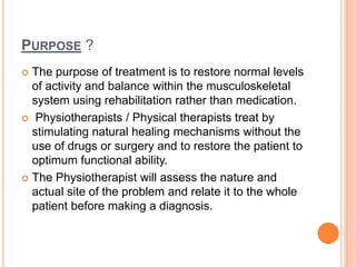 PURPOSE ?
 The purpose of treatment is to restore normal levels
of activity and balance within the musculoskeletal
system using rehabilitation rather than medication.
 Physiotherapists / Physical therapists treat by
stimulating natural healing mechanisms without the
use of drugs or surgery and to restore the patient to
optimum functional ability.
 The Physiotherapist will assess the nature and
actual site of the problem and relate it to the whole
patient before making a diagnosis.
 