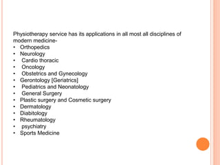 Physiotherapy service has its applications in all most all disciplines of
modern medicine-
• Orthopedics
• Neurology
• Cardio thoracic
• Oncology
• Obstetrics and Gynecology
• Gerontology [Geriatrics]
• Pediatrics and Neonatology
• General Surgery
• Plastic surgery and Cosmetic surgery
• Dermatology
• Diabitology
• Rheumatology
• psychiatry
• Sports Medicine
 
