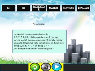 Urutkanlah datanya terlebih dahulu.
6, 6, 7, 7, 7, 8 8, 10 (banyak datum = 8 (genap)
karena jumlah dantumnya genap ( 8 ) maka median
atau nilai tengahnya yaitu jumlah nilai ke-4 dan ke-5
dibagi 2, yaitu 7 + 7 = 14 dibagi 2 = 7
jadi didapat median dari nilai budi yaitu 7
Penyelesaian
 