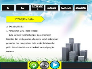 PENYAJIAN DATA
A. Data Statistika
1. Pengurutan Data (Data Tunggal)
Data statistik yang terkumpul biasanya masih
tersebar dan tak berurutan ukuranya. Untuk kebutuhan
penyajian dan pengelolaan data, maka data tersebut
perlu diurutkan dari ukuran terkecil sampai yang ke
terbesar.
 