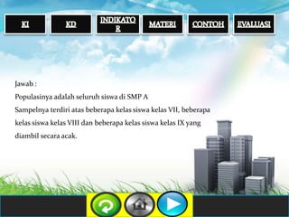 Jawab :
Populasinya adalah seluruh siswa di SMP A
Sampelnya terdiri atas beberapa kelas siswa kelas VII, beberapa
kelas siswa kelas VIII dan beberapa kelas siswa kelas IX yang
diambil secara acak.
 