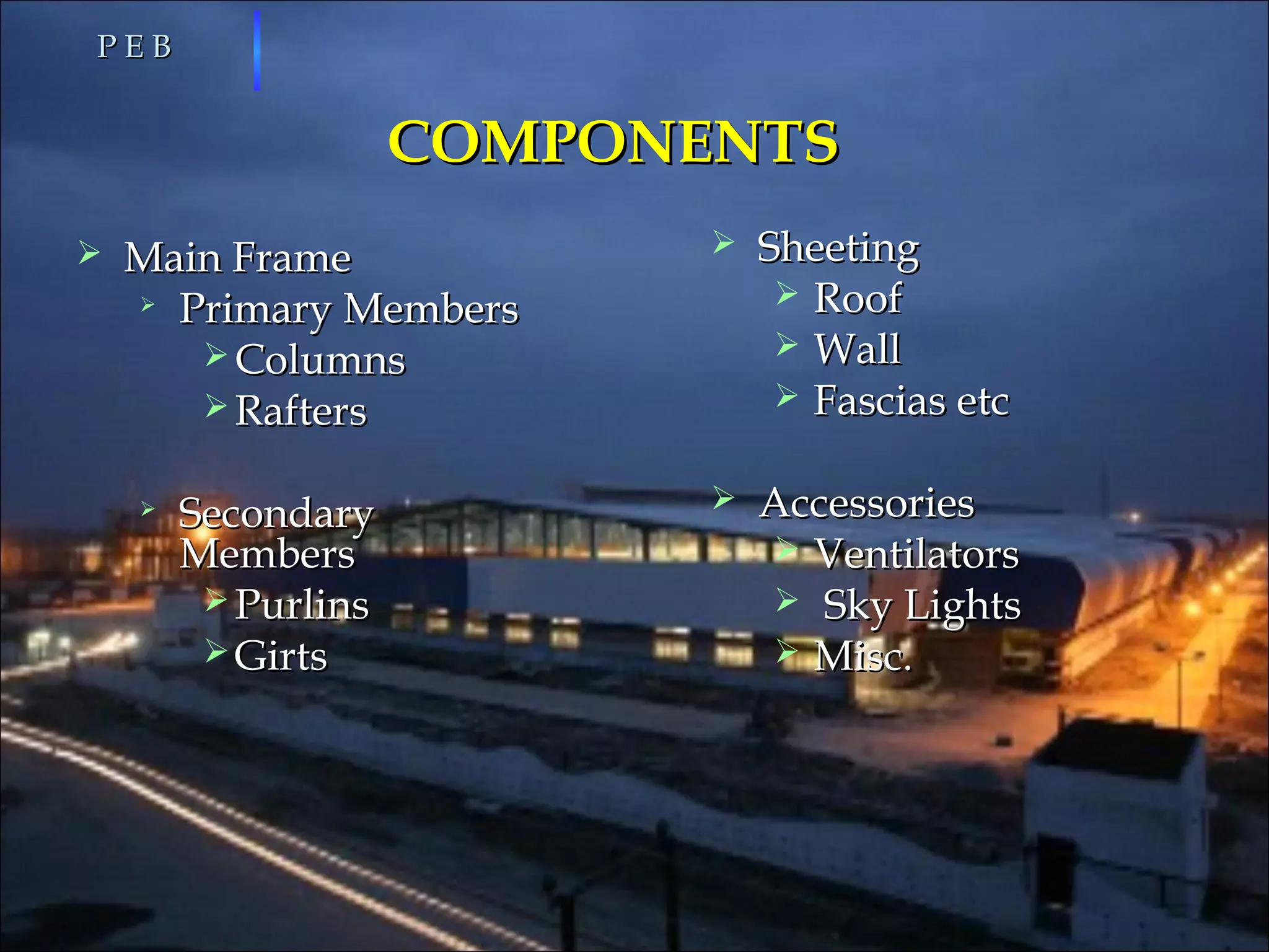 COMPONENTSCOMPONENTS
 Main FrameMain Frame

Primary MembersPrimary Members
 ColumnsColumns
 RaftersRafters

SecondarySecondary
MembersMembers
 PurlinsPurlins
 GirtsGirts
P E BP E B
 SheetingSheeting
 RoofRoof
 WallWall
 Fascias etcFascias etc
 AccessoriesAccessories
 VentilatorsVentilators
 Sky LightsSky Lights
 Misc.Misc.
 