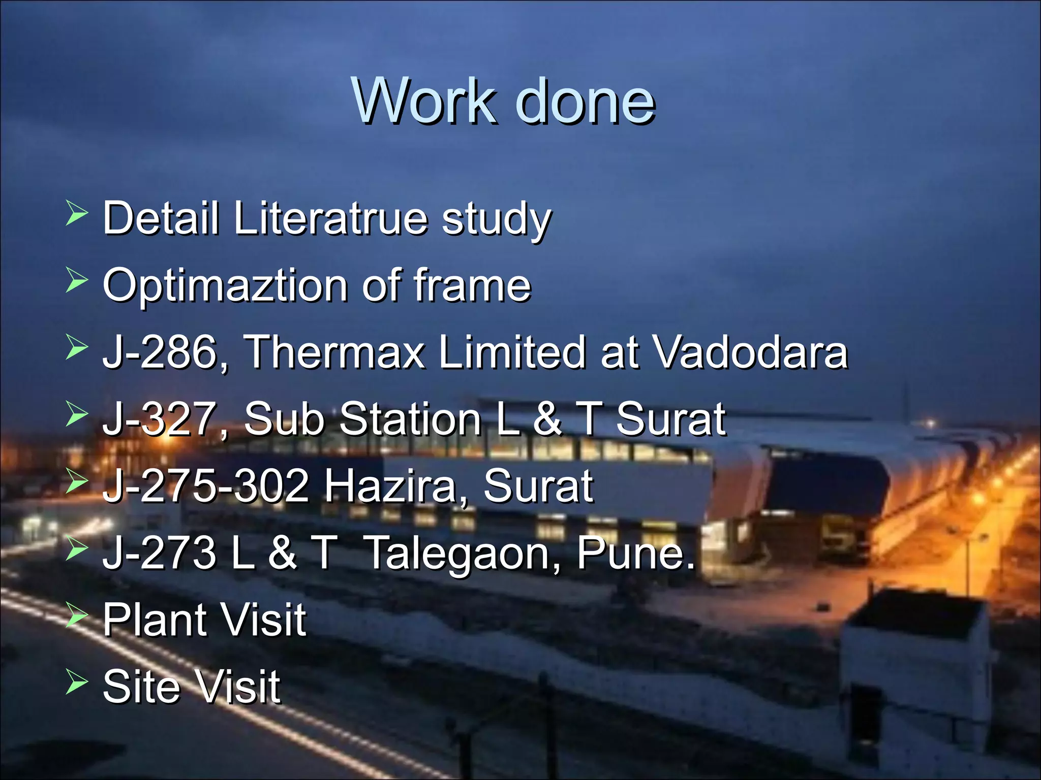 Work doneWork done
 DetailDetail Literatrue studyLiteratrue study
 Optimaztion of frameOptimaztion of frame
 J-286, Thermax Limited at VadodaraJ-286, Thermax Limited at Vadodara
 J-327, Sub Station L & T SuratJ-327, Sub Station L & T Surat
 J-275-302 Hazira, SuratJ-275-302 Hazira, Surat
 J-273 L & T Talegaon, Pune.J-273 L & T Talegaon, Pune.
 Plant VisitPlant Visit
 Site VisitSite Visit
 