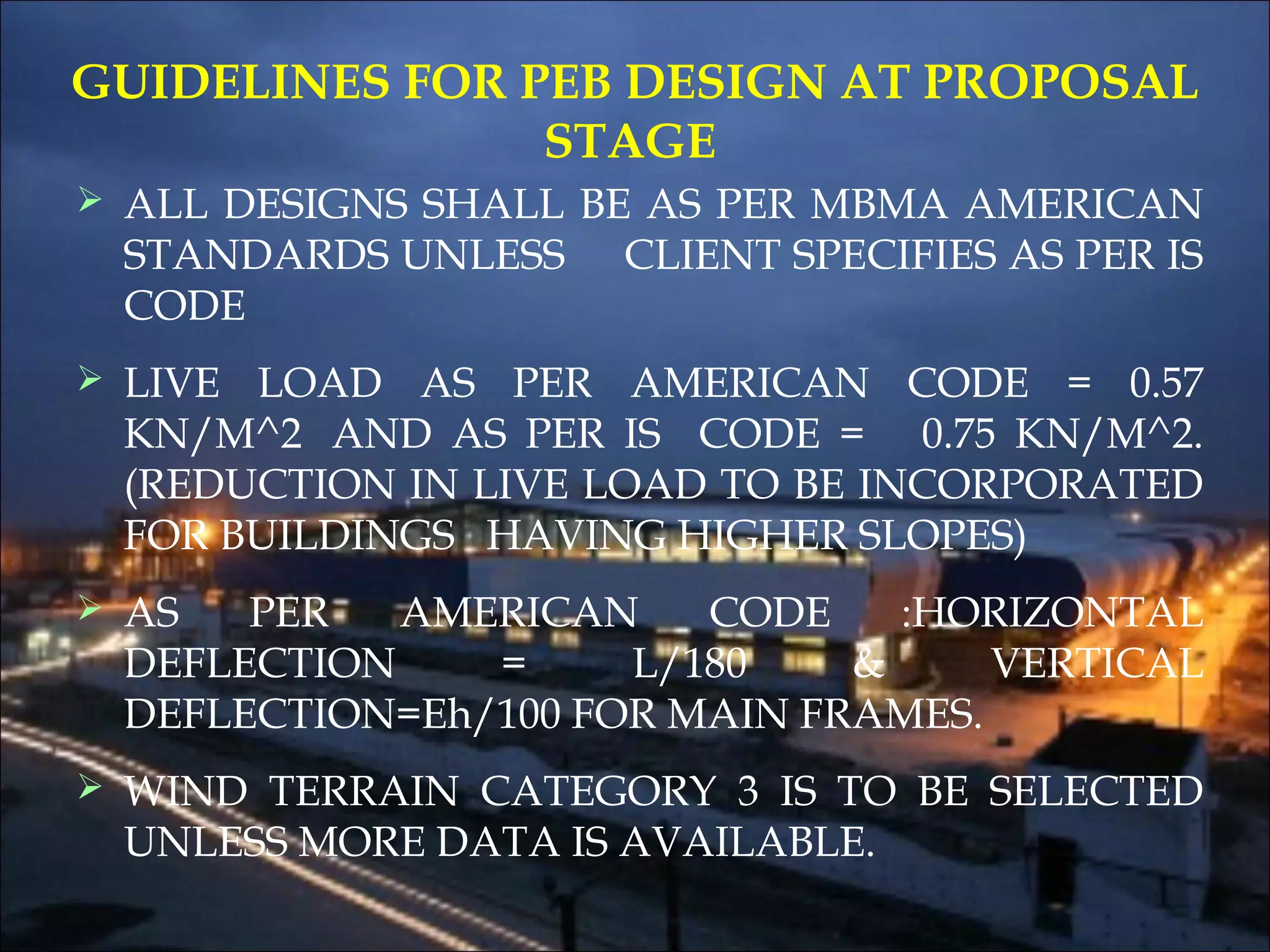 GUIDELINES FOR PEB DESIGN AT PROPOSAL
STAGE
 ALL DESIGNS SHALL BE AS PER MBMA AMERICAN
STANDARDS UNLESS CLIENT SPECIFIES AS PER IS
CODE
 LIVE LOAD AS PER AMERICAN CODE = 0.57
KN/M^2  AND AS PER IS CODE = 0.75 KN/M^2.
(REDUCTION IN LIVE LOAD TO BE INCORPORATED
FOR BUILDINGS HAVING HIGHER SLOPES)
 AS PER AMERICAN CODE :HORIZONTAL
DEFLECTION = L/180 & VERTICAL
DEFLECTION=Eh/100 FOR MAIN FRAMES.
 WIND TERRAIN CATEGORY 3 IS TO BE SELECTED
UNLESS MORE DATA IS AVAILABLE.
 