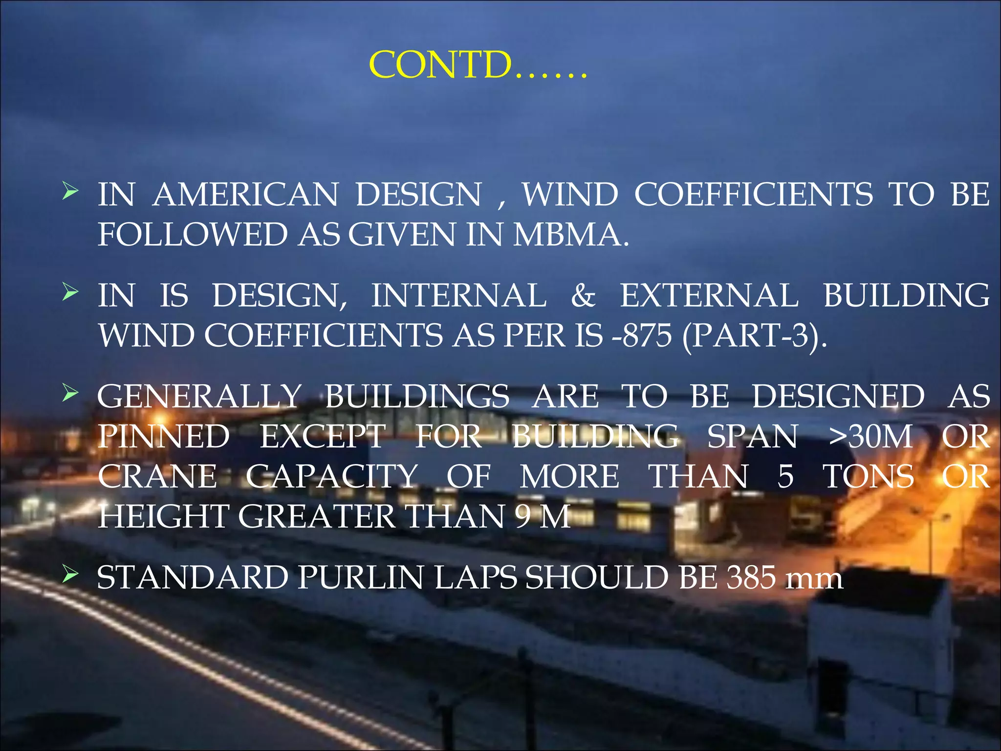 CONTD……
 IN AMERICAN DESIGN , WIND COEFFICIENTS TO BE
FOLLOWED AS GIVEN IN MBMA.
 IN IS DESIGN, INTERNAL & EXTERNAL BUILDING
WIND COEFFICIENTS AS PER IS -875 (PART-3).
 GENERALLY BUILDINGS ARE TO BE DESIGNED AS
PINNED EXCEPT FOR BUILDING SPAN >30M OR
CRANE CAPACITY OF MORE THAN 5 TONS OR
HEIGHT GREATER THAN 9 M
 STANDARD PURLIN LAPS SHOULD BE 385 mm
 
