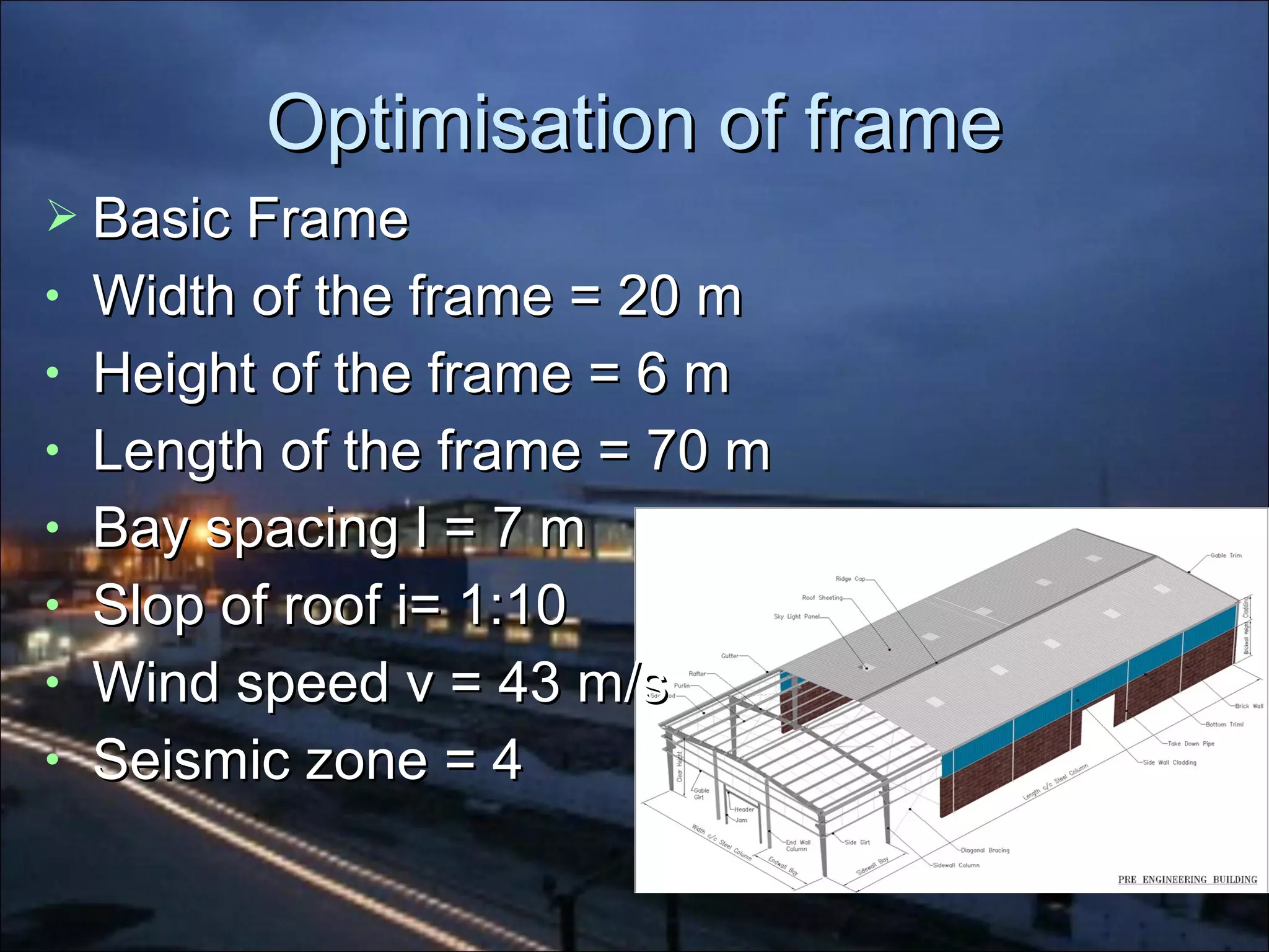 Optimisation of frameOptimisation of frame
 Basic FrameBasic Frame
• Width of the frame = 20 mWidth of the frame = 20 m
• Height of the frame = 6 mHeight of the frame = 6 m
• Length of the frame = 70 mLength of the frame = 70 m
• Bay spacing l = 7 mBay spacing l = 7 m
• Slop of roof i= 1:10Slop of roof i= 1:10
• Wind speed v = 43 m/sWind speed v = 43 m/s
• Seismic zone = 4Seismic zone = 4
 