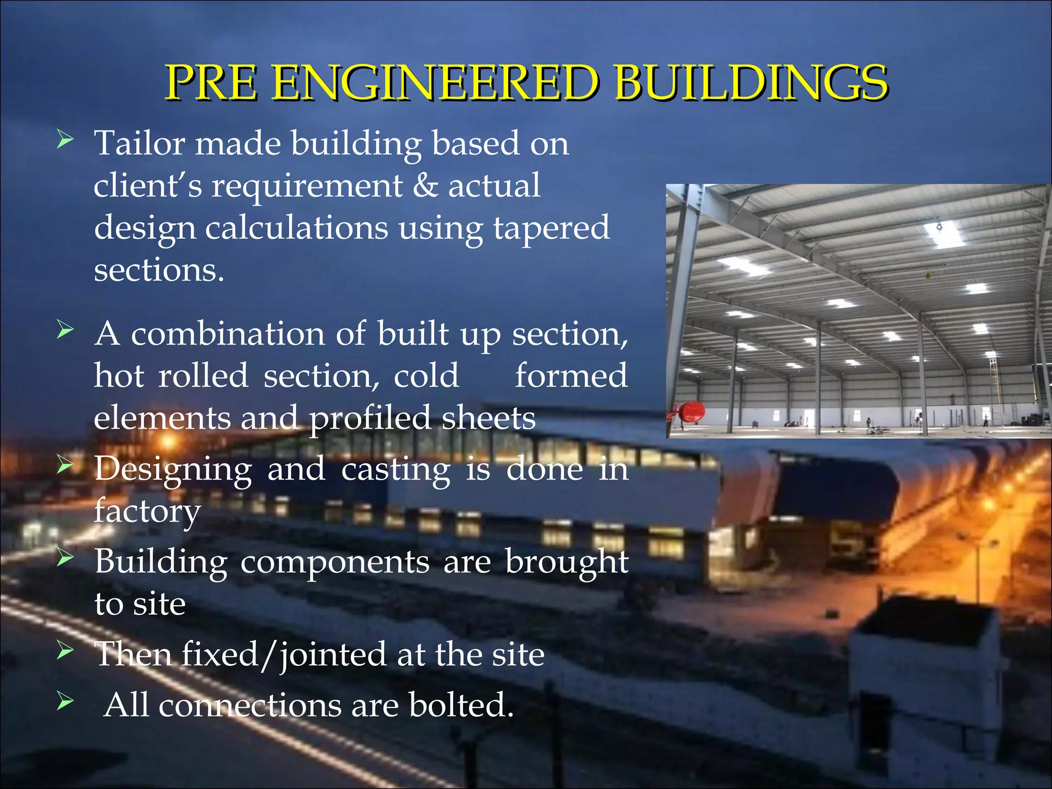 PRE ENGINEERED BUILDINGSPRE ENGINEERED BUILDINGS
 Tailor made building based on
client’s requirement & actual
design calculations using tapered
sections.
 A combination of built up section,
hot rolled section, cold formed
elements and profiled sheets
 Designing and casting is done in
factory
 Building components are brought
to site
 Then fixed/jointed at the site
 All connections are bolted.
 