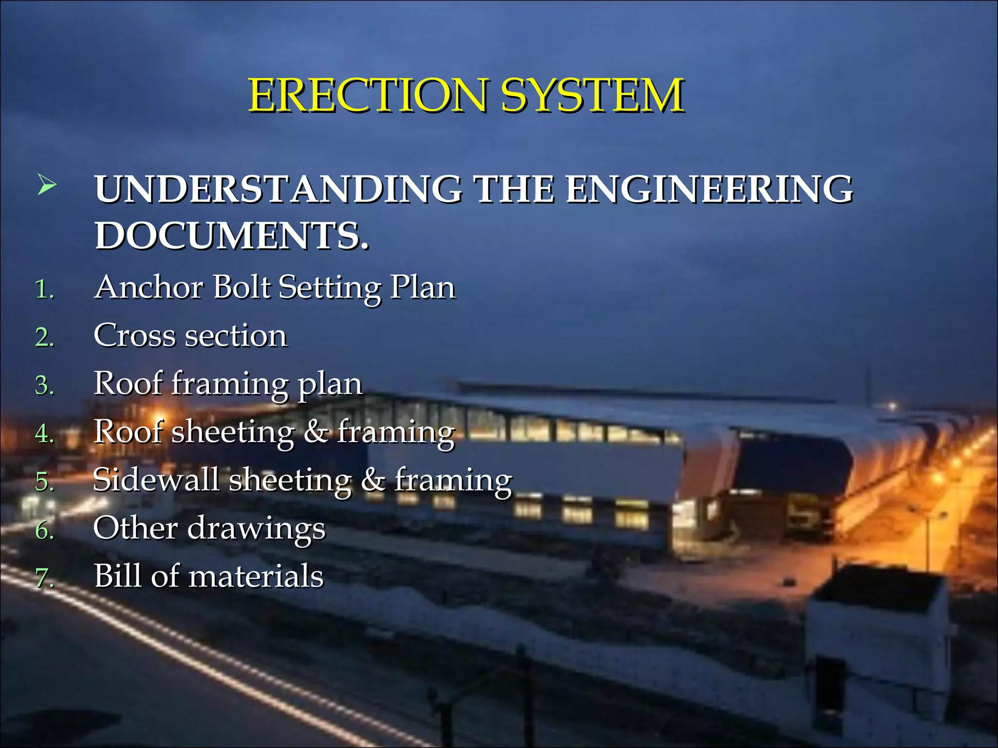 ERECTION SYSTEMERECTION SYSTEM
 UNDERSTANDING THE ENGINEERINGUNDERSTANDING THE ENGINEERING
DOCUMENTS.DOCUMENTS.
1.1. Anchor Bolt Setting PlanAnchor Bolt Setting Plan
2.2. Cross sectionCross section
3.3. Roof framing planRoof framing plan
4.4. Roof sheeting & framingRoof sheeting & framing
5.5. Sidewall sheeting & framingSidewall sheeting & framing
6.6. Other drawingsOther drawings
7.7. Bill of materialsBill of materials
 