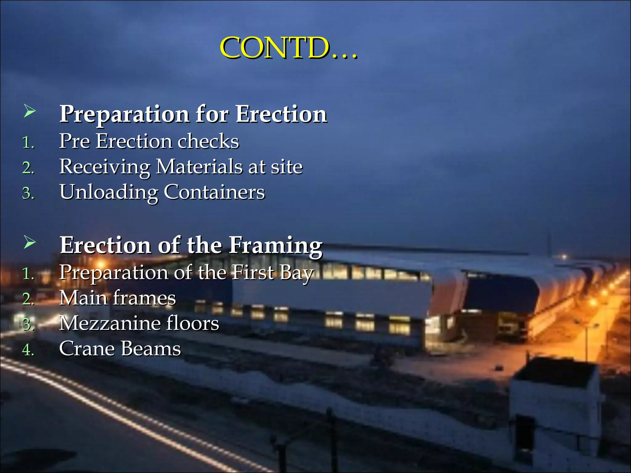 CONTD…CONTD…
 Preparation for ErectionPreparation for Erection
1.1. Pre Erection checksPre Erection checks
2.2. Receiving Materials at siteReceiving Materials at site
3.3. Unloading ContainersUnloading Containers
 Erection of the FramingErection of the Framing
1.1. Preparation of the First BayPreparation of the First Bay
2.2. Main framesMain frames
3.3. Mezzanine floorsMezzanine floors
4.4. Crane BeamsCrane Beams
 