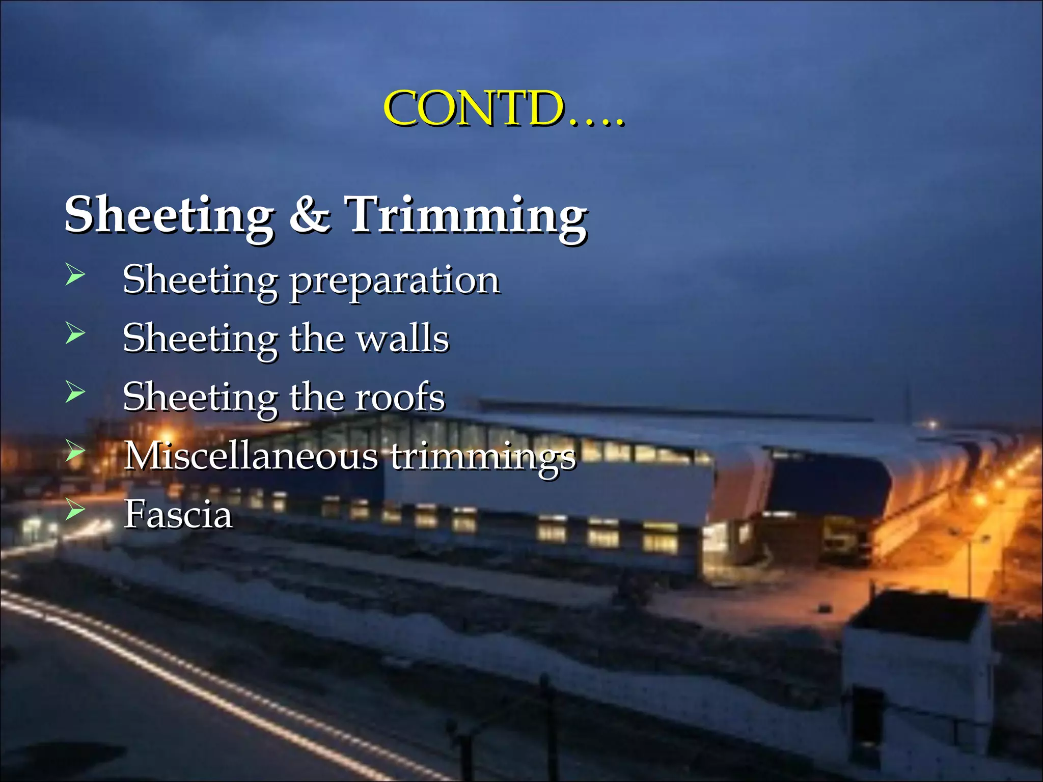 CONTD….CONTD….
Sheeting & TrimmingSheeting & Trimming
 Sheeting preparationSheeting preparation
 Sheeting the wallsSheeting the walls
 Sheeting the roofsSheeting the roofs
 Miscellaneous trimmingsMiscellaneous trimmings
 FasciaFascia
 