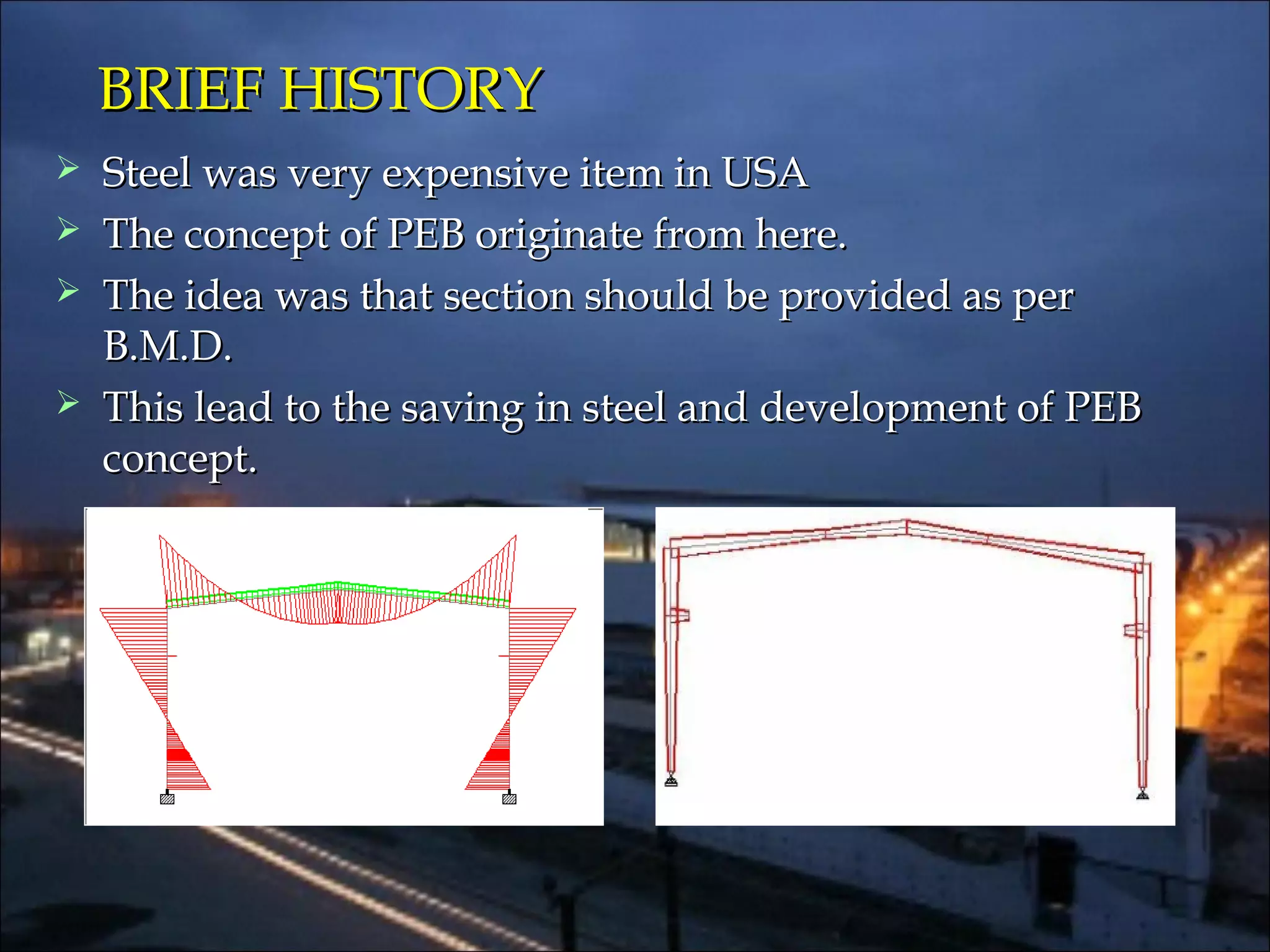  Steel was very expensive item in USASteel was very expensive item in USA
 The concept of PEB originate from here.The concept of PEB originate from here.
 The idea was that section should be provided as perThe idea was that section should be provided as per
B.M.D.B.M.D.
 This lead to the saving in steel and development of PEBThis lead to the saving in steel and development of PEB
concept.concept.
BRIEF HISTORYBRIEF HISTORY
 