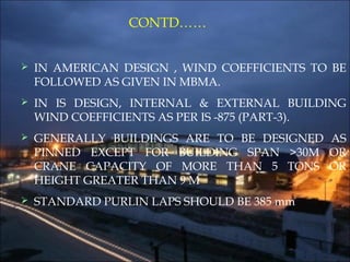 CONTD……
 IN AMERICAN DESIGN , WIND COEFFICIENTS TO BE
FOLLOWED AS GIVEN IN MBMA.
 IN IS DESIGN, INTERNAL & EXTERNAL BUILDING
WIND COEFFICIENTS AS PER IS -875 (PART-3).
 GENERALLY BUILDINGS ARE TO BE DESIGNED AS
PINNED EXCEPT FOR BUILDING SPAN >30M OR
CRANE CAPACITY OF MORE THAN 5 TONS OR
HEIGHT GREATER THAN 9 M
 STANDARD PURLIN LAPS SHOULD BE 385 mm
 