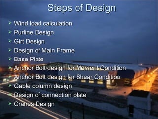 Steps of DesignSteps of Design
 Wind load calculationWind load calculation
 Purline DesignPurline Design
 Girt DesignGirt Design
 Design of Main FrameDesign of Main Frame
 Base PlateBase Plate
 Anchor Bolt design for Moment ConditionAnchor Bolt design for Moment Condition
 Anchor Bolt design for Shear ConditionAnchor Bolt design for Shear Condition
 Gable column designGable column design
 Design of connection plateDesign of connection plate
 Cranes DesignCranes Design
 