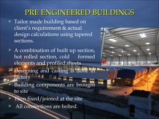 PRE ENGINEERED BUILDINGSPRE ENGINEERED BUILDINGS
 Tailor made building based on
client’s requirement & actual
design calculations using tapered
sections.
 A combination of built up section,
hot rolled section, cold formed
elements and profiled sheets
 Designing and casting is done in
factory
 Building components are brought
to site
 Then fixed/jointed at the site
 All connections are bolted.
 