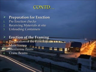 CONTD…CONTD…
 Preparation for ErectionPreparation for Erection
1.1. Pre Erection checksPre Erection checks
2.2. Receiving Materials at siteReceiving Materials at site
3.3. Unloading ContainersUnloading Containers
 Erection of the FramingErection of the Framing
1.1. Preparation of the First BayPreparation of the First Bay
2.2. Main framesMain frames
3.3. Mezzanine floorsMezzanine floors
4.4. Crane BeamsCrane Beams
 