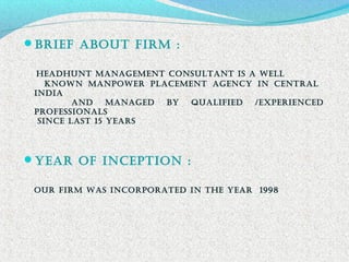 Brief aBout firM :
HeadHunt ManaGeMent ConSuLtant iS a WeLL
KnoWn ManpoWer pLaCeMent aGenCy in CentraL
india
and ManaGed By QuaLified /eXperienCed
profeSSionaLS
SinCe LaSt 15 yearS
year of inCeption :
our firM WaS inCorporated in tHe year 1998
 