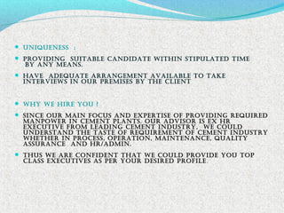  uniqueneSS :
 Providing SuitaBle candidate within StiPulated time
BY anY meanS.
 have adequate arrangement availaBle to take
interviewS in our PremiSeS BY the client
 whY we hire You ?
 Since our main focuS and exPertiSe of Providing required
manPower in cement PlantS. our adviSor iS ex hr
executive from leading cement induStrY, we could
underStand the taSte of requirement of cement induStrY
whether in ProceSS, oPeration, maintenance, qualitY
aSSurance and hr/admin.
 thuS we are confident that we could Provide You toP
claSS executiveS aS Per Your deSired Profile.
 