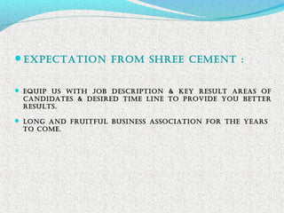 ExpEctation from ShrEE cEmEnt :
 EQUip US With JoB DEScription & KEY rESULt arEaS of
canDiDatES & DESirED timE LinE to proViDE YoU BEttEr
rESULtS.
 Long anD frUitfUL BUSinESS aSSociation for thE YEarS
to comE.
 