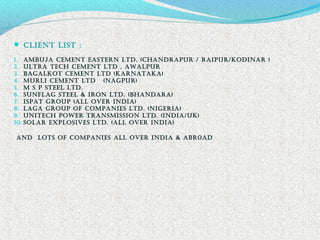  cLiEnt LiSt :
1. amBUJa cEmEnt EaStErn LtD, (chanDrapUr / raipUr/KoDinar )
2. ULtra tEch cEmEnt LtD , aWaLpUr
3. BagaLKot cEmEnt LtD (KarnataKa)
4. mUrLi cEmEnt LtD (nagpUr)
5. m S p StEEL LtD.
6. SUnfLag StEEL & iron LtD. (BhanDara)
7. iSpat groUp (aLL oVEr inDia)
8. Laga groUp of companiES LtD. (nigEria)
9. UnitEch poWEr tranSmiSSion LtD. (inDia/UK)
10. SoLar ExpLoSiVES LtD. (aLL oVEr inDia)
anD LotS of companiES aLL oVEr inDia & aBr0aD 
 