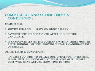 commErciaL anD othEr tErmS &
conDitionS :
commErciaL :
 SErVicE chargES : 8.33% on groSS SaLarY
 paYmEnt Within onE month aftEr Joining thE
canDiDatE.
 if canDiDatE LEaVES thE companY Within thrEE monthS
aftEr Joining , WE WiLL proViDE SUitaBLE canDiDatE frEE
of chargE.
othEr tErmS & conDitionS :
in caSE YoU WiSh to UtiLizE oUr officE for intErViEW,
pLEaSE KEEp US informED at LEaSt onE WEEK BEforE.
coSt WiLL BE at actUaL from timE to timE.
 