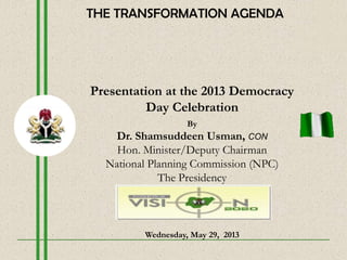 Presentation at the 2013 Democracy
Day Celebration
By
Dr. Shamsuddeen Usman, CON
Hon. Minister/Deputy Chairman
National Planning Commission (NPC)
The Presidency
Wednesday, May 29, 2013
THE TRANSFORMATION AGENDA
 