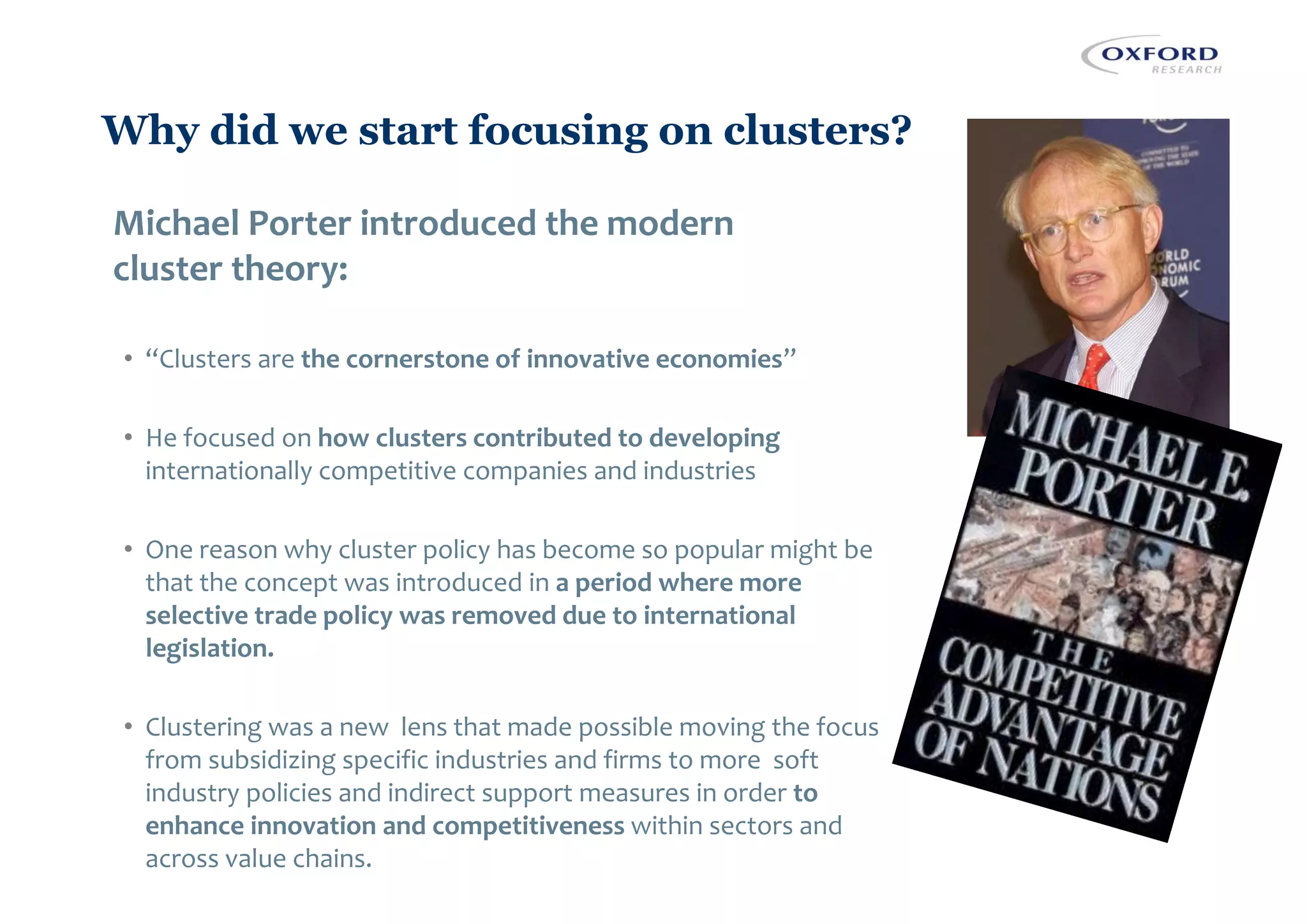 Why did we start focusing on clusters?
Michael Porter introduced the modern
cluster theory:
• “Clusters are the cornerstone of innovative economies”
• He focused on how clusters contributed to developing
internationally competitive companies and industries
• One reason why cluster policy has become so popular might be
that the concept was introduced in a period where more
selective trade policy was removed due to international
legislation.
• Clustering was a new lens that made possible moving the focus
from subsidizing specific industries and firms to more soft
industry policies and indirect support measures in order to
enhance innovation and competitiveness within sectors and
across value chains.
 