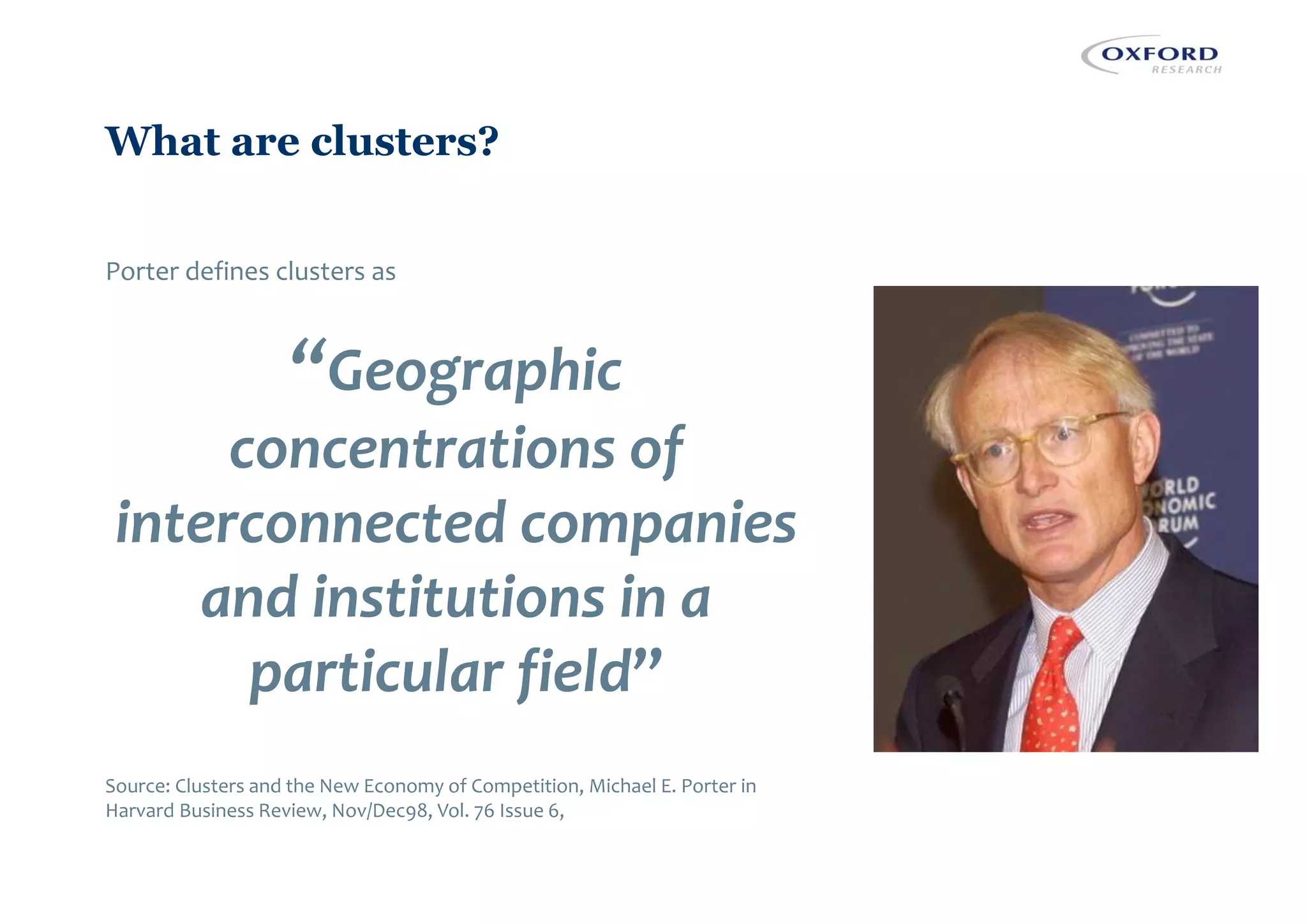 What are clusters?
Porter defines clusters as
“Geographic
concentrations of
interconnected companies
and institutions in a
particular field”
Source: Clusters and the New Economy of Competition, Michael E. Porter in
Harvard Business Review, Nov/Dec98, Vol. 76 Issue 6,
 