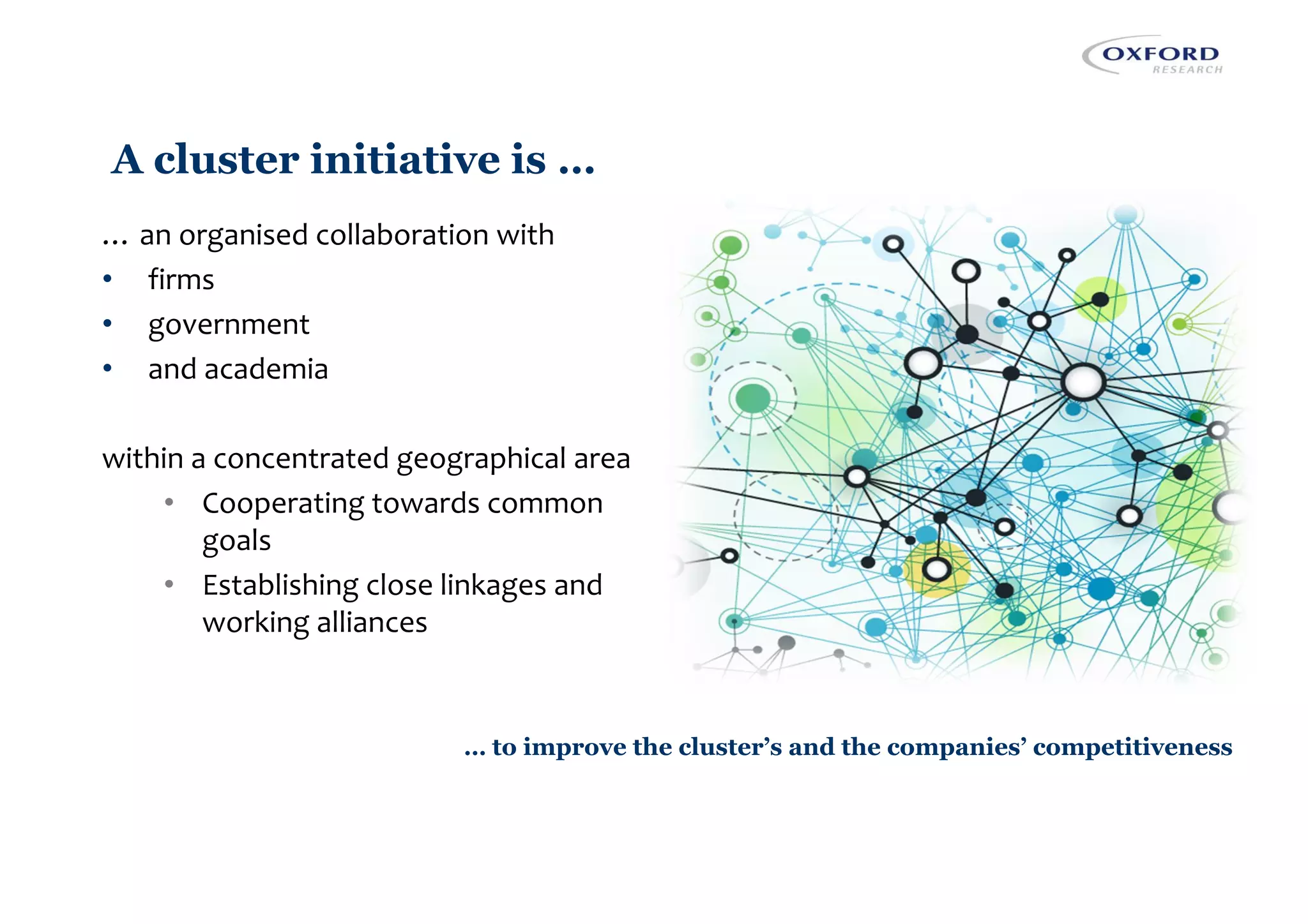 A cluster initiative is …
… an organised collaboration with
• firms
• government
• and academia
within a concentrated geographical area
• Cooperating towards common
goals
• Establishing close linkages and
working alliances
… to improve the cluster’s and the companies’ competitiveness
 