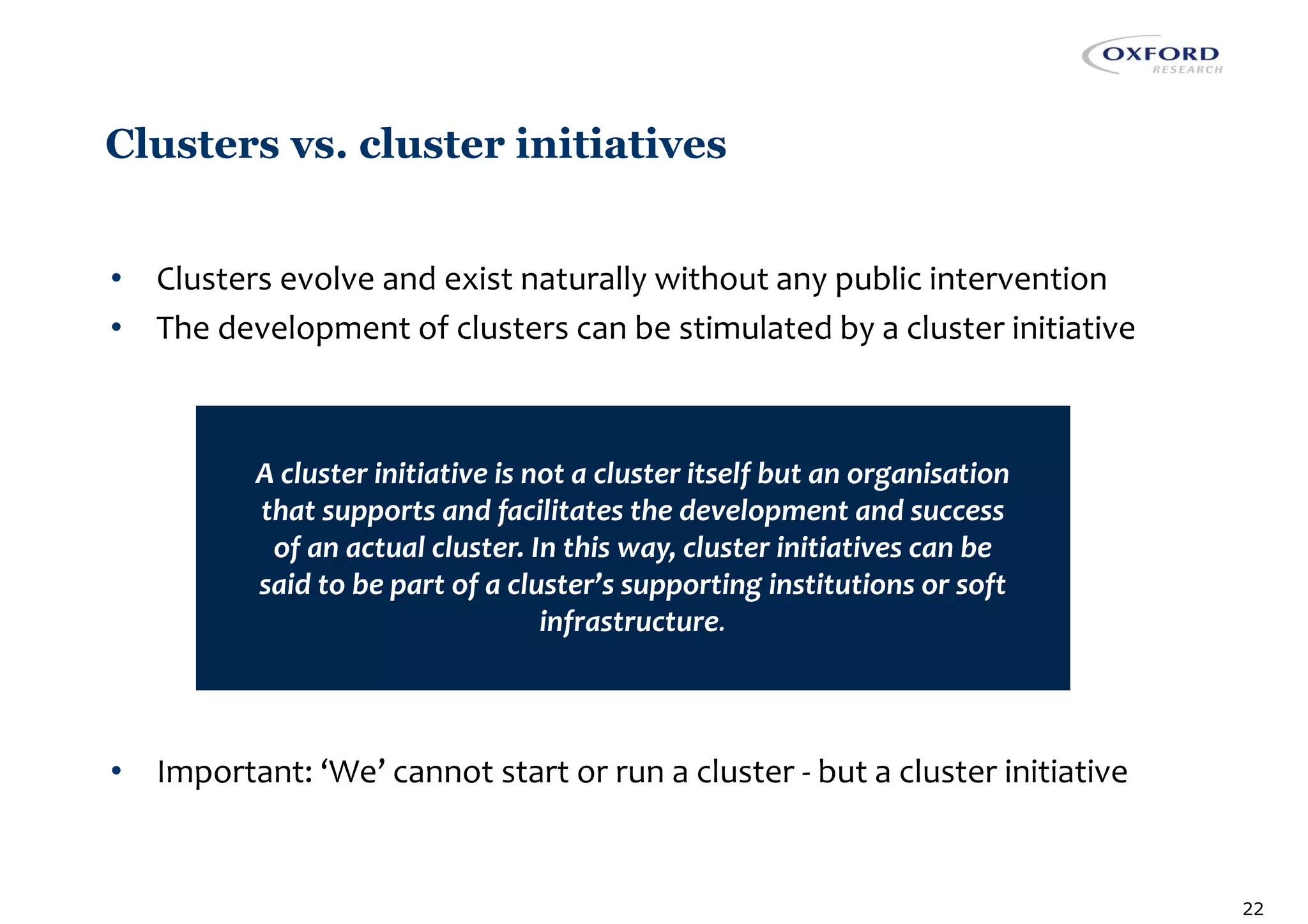 Clusters vs. cluster initiatives
• Clusters evolve and exist naturally without any public intervention
• The development of clusters can be stimulated by a cluster initiative
• Important: ‘We’ cannot start or run a cluster - but a cluster initiative
22
A cluster initiative is not a cluster itself but an organisation
that supports and facilitates the development and success
of an actual cluster. In this way, cluster initiatives can be
said to be part of a cluster’s supporting institutions or soft
infrastructure.
 