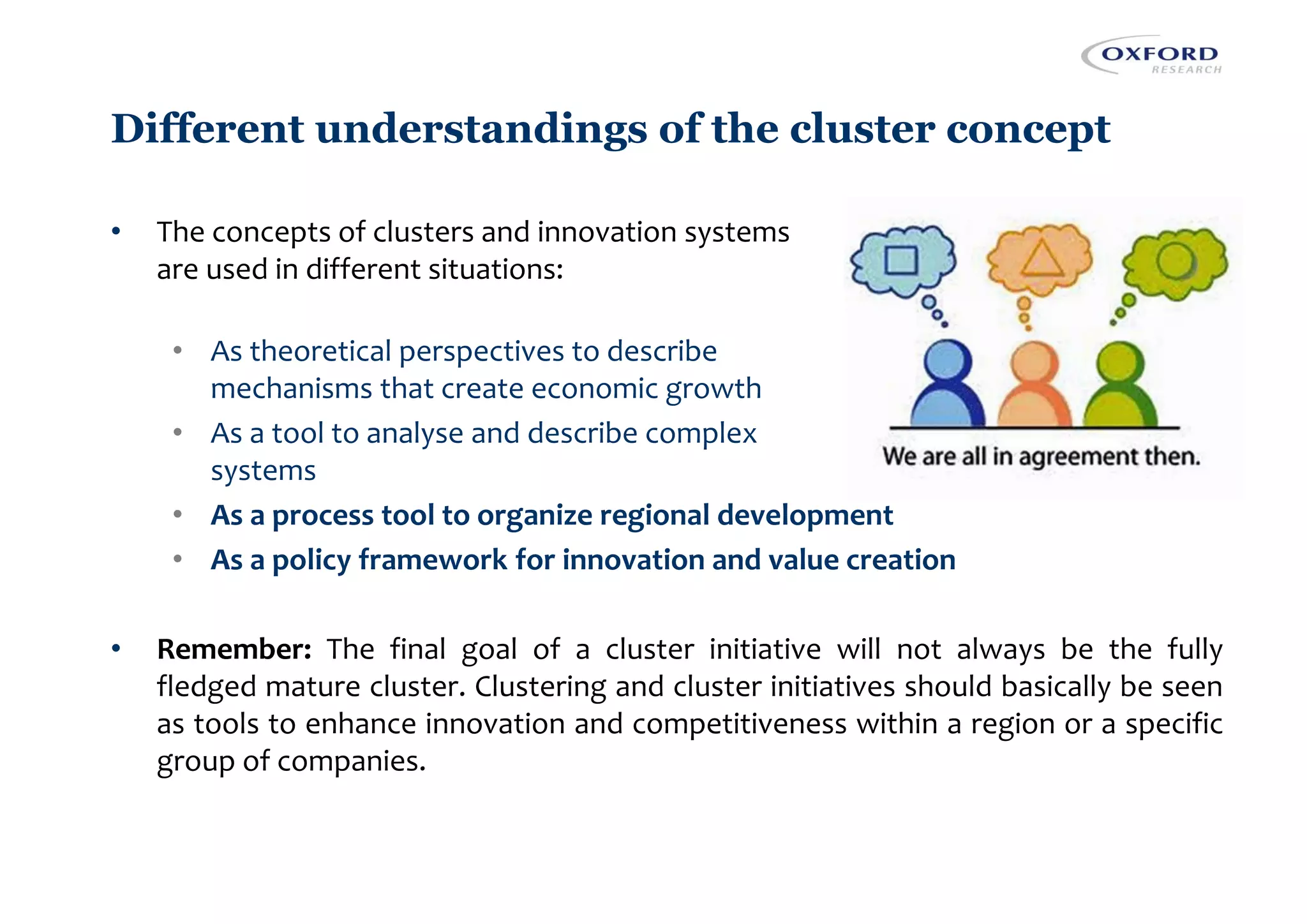 Different understandings of the cluster concept
• The concepts of clusters and innovation systems
are used in different situations:
• As theoretical perspectives to describe
mechanisms that create economic growth
• As a tool to analyse and describe complex
systems
• As a process tool to organize regional development
• As a policy framework for innovation and value creation
• Remember: The final goal of a cluster initiative will not always be the fully
fledged mature cluster. Clustering and cluster initiatives should basically be seen
as tools to enhance innovation and competitiveness within a region or a specific
group of companies.
 